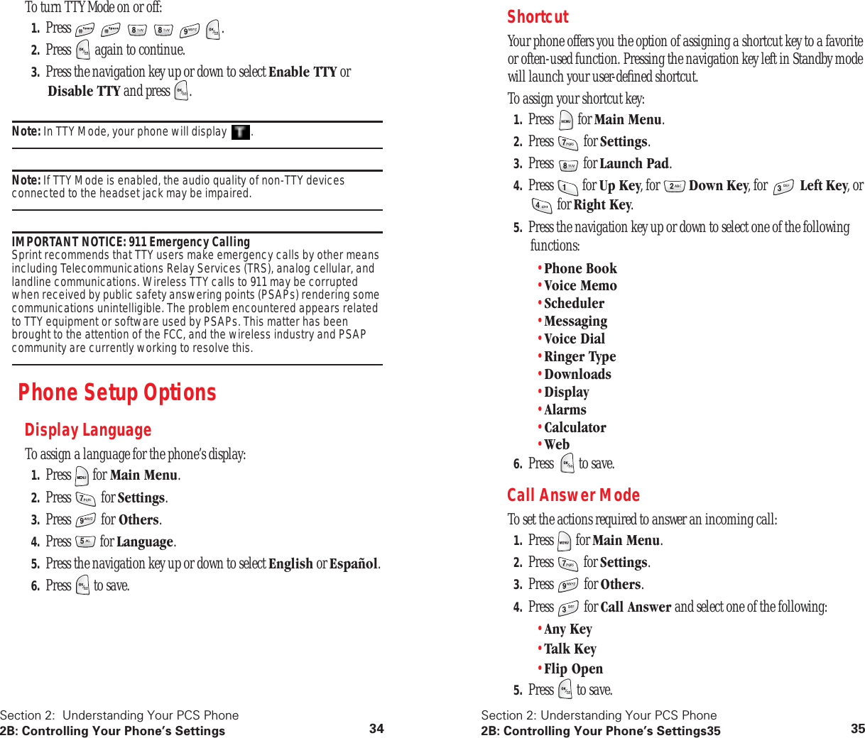 Section 2: Understanding Your PCS Phone2B: Controlling Your Phone’s Settings 34To turn TTY Mode on or off:1. Press .2. Press again to continue.3. Press the navigation key up or down to select Enable TTY or Disable TTY and press .Note: In TTY Mode, your phone will display .Note: If TTY Mode is enabled, the audio quality of non-TTY devices connected to the headset jack may be impaired.IMPORTANT NOTICE: 911 Emergency Calling Sprint recommends that TTY users make emergency calls by other means including Telecommunications Relay Services (TRS), analog cellular, and landline communications. Wireless TTY calls to 911 may be corrupted when received by public safety answering points (PSAPs) rendering some communications unintelligible. The problem encountered appears related to TTY equipment or software used by PSAPs. This matter has been brought to the attention of the FCC, and the wireless industry and PSAP community are currently working to resolve this.Phone Setup OptionsDisplay LanguageTo assign a language for the phone’s display:1. Press for Main Menu.2. Press for Settings.3. Press for Others.4. Press for Language.5. Press the navigation key up or down to select English or Español.6. Press to save.Section 2: Understanding Your PCS Phone2B: Controlling Your Phone’s Settings35 35ShortcutYour phone offers you the option of assigning a shortcut key to a favorite or often-used function. Pressing the navigation key left in Standby mode will launch your user-defined shortcut.To assign your shortcut key:1. Press for Main Menu.2. Press for Settings.3. Press for Launch Pad.4. Press for Up Key, for Down Key, for Left Key, or for Right Key.5. Press the navigation key up or down to select one of the following functions:•Phone Book•Voice Memo•Scheduler•Messaging•Voice Dial•Ringer Type•Downloads•Display•Alarms•Calculator•Web6. Press to save.Call Answer ModeTo set the actions required to answer an incoming call:1. Press for Main Menu.2. Press for Settings.3. Press for Others.4. Press for Call Answer and select one of the following:•Any Key•Talk Key•Flip Open5. Press to save.
