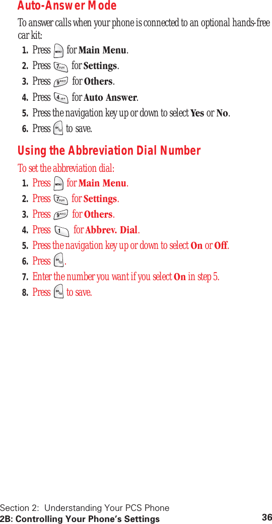Section 2: Understanding Your PCS Phone2B: Controlling Your Phone’s Settings 36Auto-Answer ModeTo answer calls when your phone is connected to an optional hands-free car kit:1. Press for Main Menu.2. Press for Settings.3. Press for Others.4. Press for Auto Answer.5. Press the navigation key up or down to select Yes or No.6. Press to save.Using the Abbreviation Dial NumberTo set the abbreviation dial:1. Press for Main Menu.2. Press for Settings.3. Press for Others.4. Press for Abbrev. Dial.5. Press the navigation key up or down to select On or Off.6. Press .7. Enter the number you want if you select On in step 5.8. Press to save.
