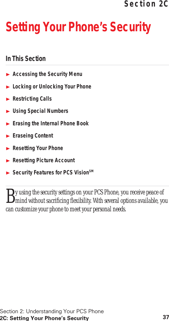 Section 2: Understanding Your PCS Phone2C: Setting Your Phone’s Security 37 Understanding Your PCS PhoneSection 2CSetting Your Phone’s SecurityIn This SectionAccessing the Security MenuLocking or Unlocking Your PhoneRestricting CallsUsing Special NumbersErasing the Internal Phone BookEraseing ContentResetting Your PhoneResetting Picture AccountSecurity Features for PCS VisionSMy using the security settings on your PCS Phone, you receive peace of mind without sacrificing flexibility. With several options available, you can customize your phone to meet your personal needs.B