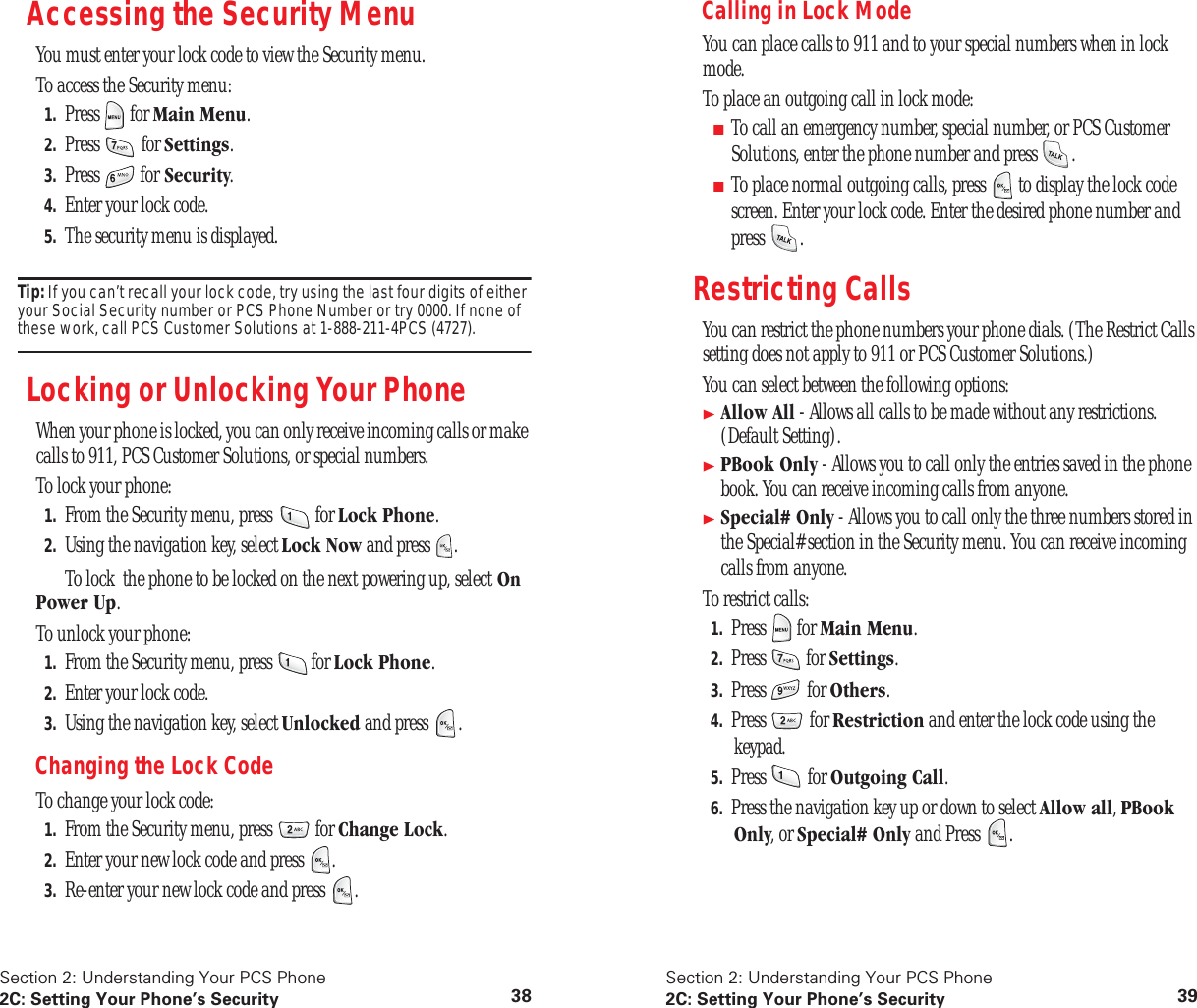 Section 2: Understanding Your PCS Phone2C: Setting Your Phone’s Security 38Accessing the Security MenuYou must enter your lock code to view the Security menu.To access the Security menu:1. Press for Main Menu.2. Press for Settings.3. Press for Security.4. Enter your lock code.5. The security menu is displayed.Tip: If you can’t recall your lock code, try using the last four digits of either your Social Security number or PCS Phone Number or try 0000. If none of these work, call PCS Customer Solutions at 1-888-211-4PCS (4727).Locking or Unlocking Your PhoneWhen your phone is locked, you can only receive incoming calls or make calls to 911, PCS Customer Solutions, or special numbers.To lock your phone:1. From the Security menu, press for Lock Phone.2. Using the navigation key, select Lock Now and press . To lock the phone to be locked on the next powering up, select On Power Up.To unlock your phone:1. From the Security menu, press for Lock Phone.2. Enter your lock code.3. Using the navigation key, select Unlocked and press .Changing the Lock CodeTo change your lock code:1. From the Security menu, press for Change Lock.2. Enter your new lock code and press .3. Re-enter your new lock code and press .Section 2: Understanding Your PCS Phone2C: Setting Your Phone’s Security 39Calling in Lock ModeYou can place calls to 911 and to your special numbers when in lock mode.To place an outgoing call in lock mode:■To call an emergency number, special number, or PCS Customer Solutions, enter the phone number and press .■To place normal outgoing calls, press to display the lock code screen. Enter your lock code. Enter the desired phone number and press .Restricting CallsYou can restrict the phone numbers your phone dials. (The Restrict Calls setting does not apply to 911 or PCS Customer Solutions.)You can select between the following options:Allow All - Allows all calls to be made without any restrictions. (Default Setting).PBook Only - Allows you to call only the entries saved in the phone book. You can receive incoming calls from anyone.Special# Only - Allows you to call only the three numbers stored in the Special# section in the Security menu. You can receive incoming calls from anyone.To restrict calls:1. Press for Main Menu.2. Press for Settings.3. Press for Others.4. Press for Restriction and enter the lock code using the keypad.5. Press for Outgoing Call.6. Press the navigation key up or down to select Allow all, PBook Only, or Special# Only and Press .