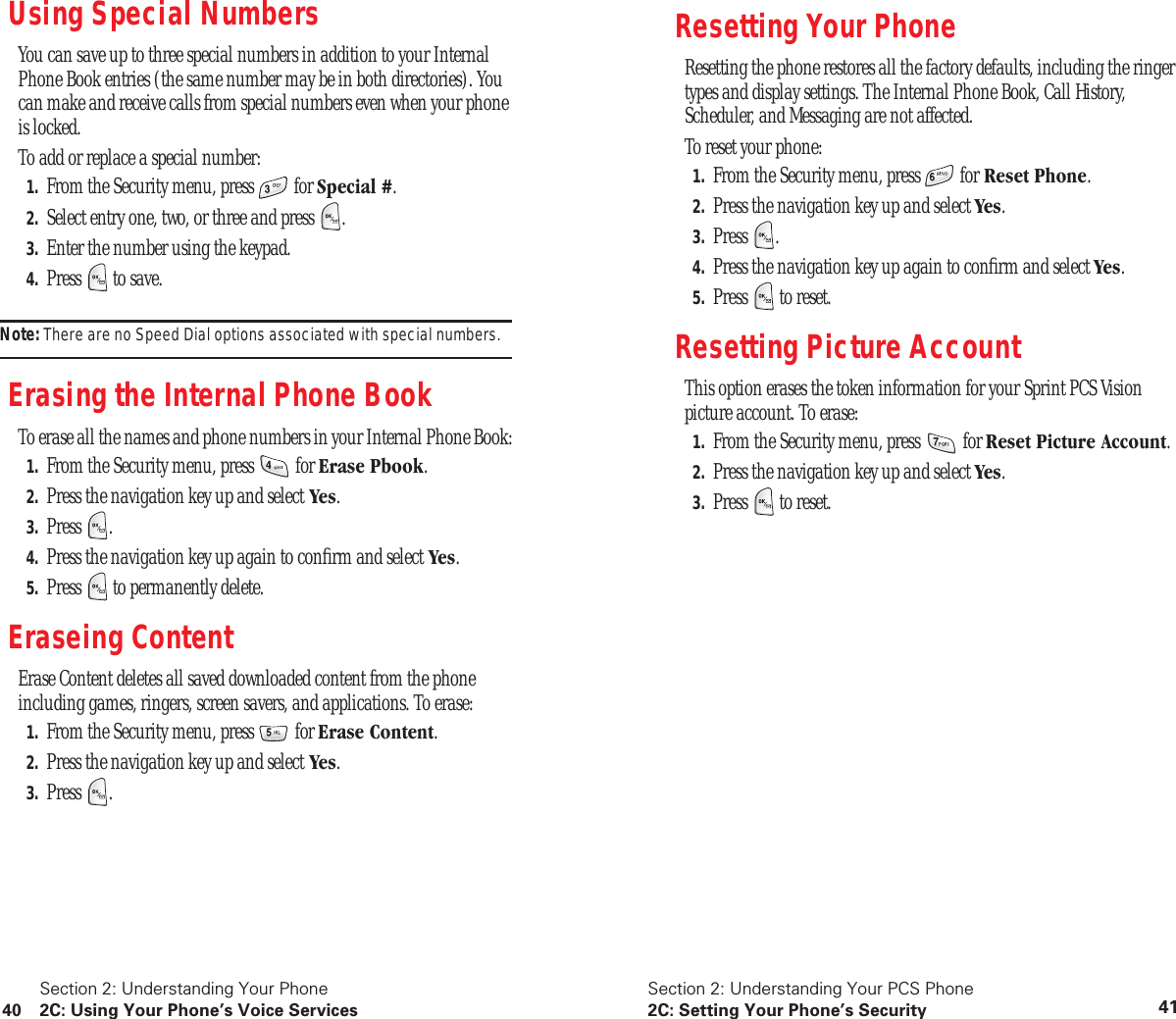 Section 2: Understanding Your Phone40 2C: Using Your Phone’s Voice ServicesUsing Special NumbersYou can save up to three special numbers in addition to your Internal Phone Book entries (the same number may be in both directories). You can make and receive calls from special numbers even when your phone is locked.To add or replace a special number:1. From the Security menu, press for Special #.2. Select entry one, two, or three and press .3. Enter the number using the keypad.4. Press to save.Note: There are no Speed Dial options associated with special numbers.Erasing the Internal Phone BookTo erase all the names and phone numbers in your Internal Phone Book:1. From the Security menu, press for Erase Pbook.2. Press the navigation key up and select Yes.3. Press .4. Press the navigation key up again to confirm and select Yes.5. Press to permanently delete.Eraseing ContentErase Content deletes all saved downloaded content from the phone including games, ringers, screen savers, and applications. To erase:1. From the Security menu, press for Erase Content.2. Press the navigation key up and select Yes.3. Press .Section 2: Understanding Your PCS Phone2C: Setting Your Phone’s Security 41Resetting Your PhoneResetting the phone restores all the factory defaults, including the ringer types and display settings. The Internal Phone Book, Call History, Scheduler, and Messaging are not affected.To reset your phone:1. From the Security menu, press for Reset Phone.2. Press the navigation key up and select Yes.3. Press .4. Press the navigation key up again to confirm and select Yes.5. Press to reset.Resetting Picture AccountThis option erases the token information for your Sprint PCS Vision picture account. To erase:1. From the Security menu, press for Reset Picture Account.2. Press the navigation key up and select Yes.3. Press to reset.