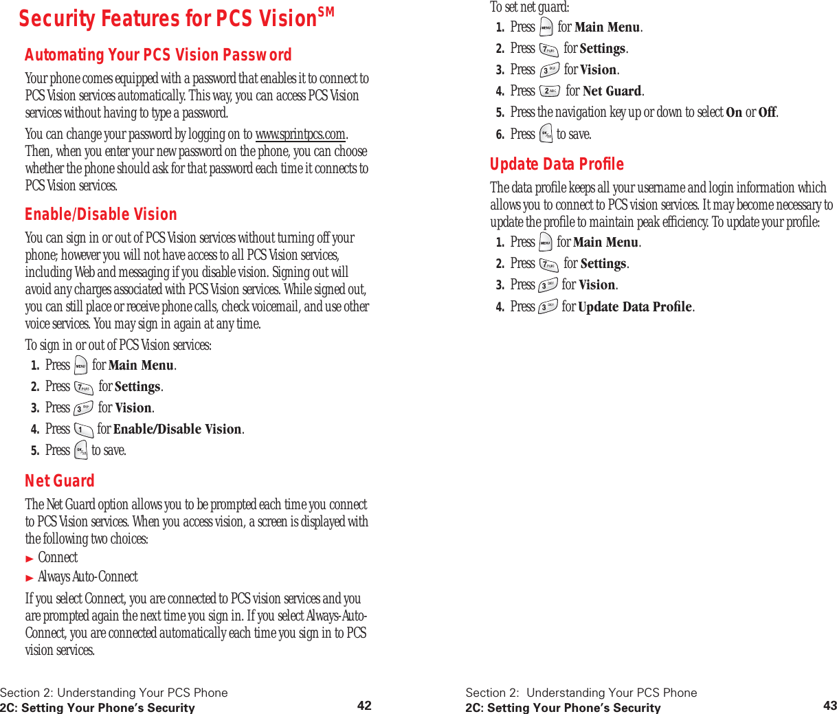 Section 2: Understanding Your PCS Phone2C: Setting Your Phone’s Security 42Security Features for PCS VisionSMAutomating Your PCS Vision PasswordYour phone comes equipped with a password that enables it to connect to PCS Vision services automatically. This way, you can access PCS Vision services without having to type a password.You can change your password by logging on to www.sprintpcs.com. Then, when you enter your new password on the phone, you can choose whether the phone should ask for that password each time it connects to PCS Vision services.Enable/Disable VisionYou can sign in or out of PCS Vision services without turning off your phone; however you will not have access to all PCS Vision services, including Web and messaging if you disable vision. Signing out will avoid any charges associated with PCS Vision services. While signed out, you can still place or receive phone calls, check voicemail, and use other voice services. You may sign in again at any time.To sign in or out of PCS Vision services:1. Press for Main Menu.2. Press for Settings.3. Press for Vision.4. Press for Enable/Disable Vision.5. Press to save.Net GuardThe Net Guard option allows you to be prompted each time you connect to PCS Vision services. When you access vision, a screen is displayed with the following two choices:ConnectAlways Auto-ConnectIf you select Connect, you are connected to PCS vision services and you are prompted again the next time you sign in. If you select Always-Auto-Connect, you are connected automatically each time you sign in to PCS vision services. Section 2: Understanding Your PCS Phone2C: Setting Your Phone’s Security 43To set net guard:1. Press for Main Menu.2. Press for Settings.3. Press for Vision.4. Press for Net Guard.5. Press the navigation key up or down to select On or Off.6. Press to save.Update Data ProfileThe data profile keeps all your username and login information which allows you to connect to PCS vision services. It may become necessary to update the profile to maintain peak efficiency. To update your profile:1. Press for Main Menu.2. Press for Settings.3. Press for Vision.4. Press for Update Data Profile.