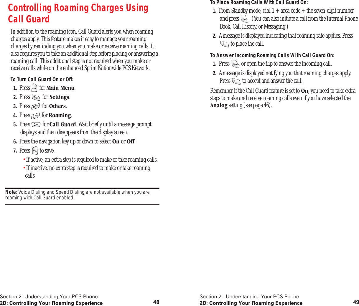 Section 2: Understanding Your PCS Phone2D: Controlling Your Roaming Experience 48Controlling Roaming Charges Using Call GuardIn addition to the roaming icon, Call Guard alerts you when roaming charges apply. This feature makes it easy to manage your roaming charges by reminding you when you make or receive roaming calls. It also requires you to take an additional step before placing or answering a roaming call. This additional step is not required when you make or receive calls while on the enhanced Sprint Nationwide PCS Network.To Turn Call Guard On or Off:1. Press for Main Menu.2. Press for Settings.3. Press for Others.4. Press for Roaming.5. Press for Call Guard. Wait briefly until a message prompt displays and then disappears from the display screen.6. Press the navigation key up or down to select On or Off.7. Press to save.•If active, an extra step is required to make or take roaming calls.•If inactive, no extra step is required to make or take roaming calls.Note: Voice Dialing and Speed Dialing are not available when you are roaming with Call Guard enabled.Section 2: Understanding Your PCS Phone2D: Controlling Your Roaming Experience 49To Place Roaming Calls With Call Guard On:1. From Standby mode, dial 1 + area code + the seven-digit number and press . (You can also initiate a call from the Internal Phone Book, Call History, or Messaging.)2. A message is displayed indicating that roaming rate applies. Press to place the call.To Answer Incoming Roaming Calls With Call Guard On:1. Press or open the flip to answer the incoming call.2. A message is displayed notifying you that roaming charges apply. Press to accept and answer the call. Remember if the Call Guard feature is set to On, you need to take extra steps to make and receive roaming calls even if you have selected the Analog setting (see page 46).