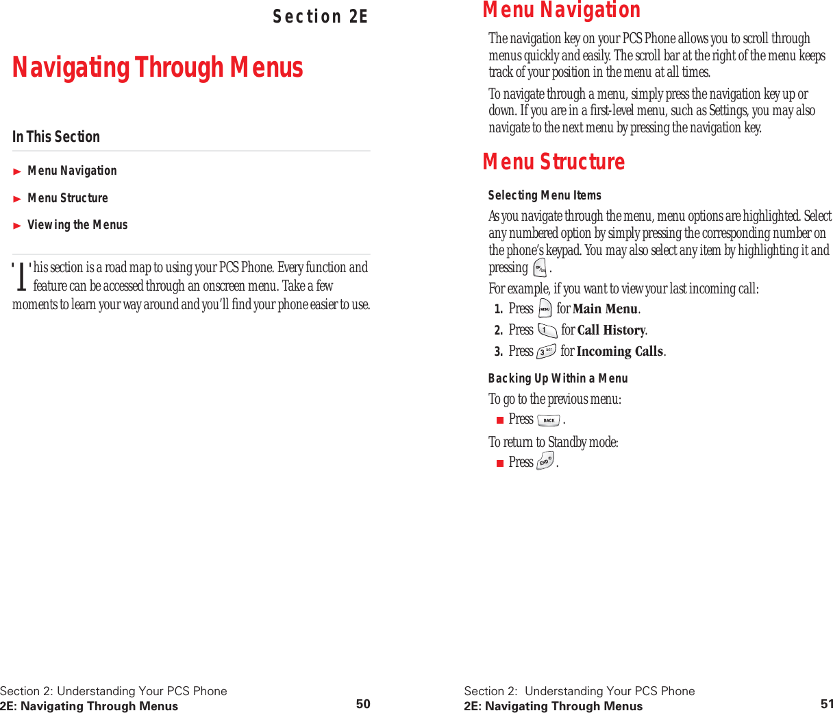 Section 2: Understanding Your PCS Phone2E: Navigating Through Menus 50 Understanding Your PCS PhoneSection 2ENavigating Through MenusIn This SectionMenu NavigationMenu StructureViewing the Menushis section is a road map to using your PCS Phone. Every function and feature can be accessed through an onscreen menu. Take a few moments to learn your way around and you’ll find your phone easier to use.TSection 2: Understanding Your PCS Phone2E: Navigating Through Menus 51Menu NavigationThe navigation key on your PCS Phone allows you to scroll through menus quickly and easily. The scroll bar at the right of the menu keeps track of your position in the menu at all times.To navigate through a menu, simply press the navigation key up or down. If you are in a first-level menu, such as Settings, you may also navigate to the next menu by pressing the navigation key.Menu StructureSelecting Menu ItemsAs you navigate through the menu, menu options are highlighted. Select any numbered option by simply pressing the corresponding number on the phone’s keypad. You may also select any item by highlighting it and pressing .For example, if you want to view your last incoming call:1. Press for Main Menu.2. Press for Call History.3. Press for Incoming Calls.Backing Up Within a MenuTo go to the previous menu:■Press .To return to Standby mode:■Press .