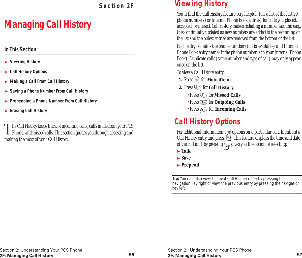 Section 2: Understanding Your PCS Phone2F: Managing Call History 56 Understanding Your PCS PhoneSection 2FManaging Call HistoryIn This SectionViewing HistoryCall History OptionsMaking a Call From Call HistorySaving a Phone Number From Call HistoryPrepending a Phone Number From Call HistoryErasing Call Historyhe Call History keeps track of incoming calls, calls made from your PCS Phone, and missed calls. This section guides you through accessing and making the most of your Call History.TSection 2: Understanding Your PCS Phone2F: Managing Call History 57Viewing History You’ll find the Call History feature very helpful. It is a list of the last 20 phone numbers (or Internal Phone Book entries) for calls you placed, accepted, or missed. Call History makes redialing a number fast and easy. It is continually updated as new numbers are added to the beginning of the list and the oldest entries are removed from the bottom of the list.Each entry contains the phone number (if it is available) and Internal Phone Book entry name (if the phone number is in your Internal Phone Book). Duplicate calls (same number and type of call) may only appear once on the list.To view a Call History entry:1. Press for Main Menu.2. Press for Call History.•Press for Missed Calls•Press for Outgoing Calls•Press for Incoming CallsCall History OptionsFor additional information and options on a particular call, highlight a Call History entry and press . This feature displays the time and date of the call and, by pressing , gives you the option of selecting:TalkSavePrependTip: You can also view the next Call History entry by pressing the navigation key right or view the previous entry by pressing the navigation key left.