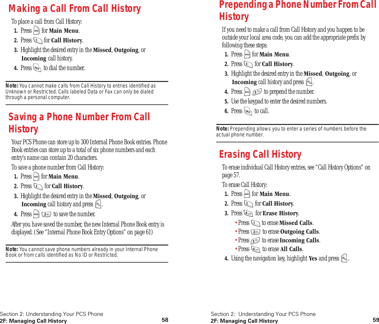 Section 2: Understanding Your PCS Phone2F: Managing Call History 58Making a Call From Call HistoryTo place a call from Call History:1. Press for Main Menu.2. Press for Call History.3. Highlight the desired entry in the Missed, Outgoing, or Incoming call history.4. Press to dial the number.Note: You cannot make calls from Call History to entries identified as Unknown or Restricted. Calls labeled Data or Fax can only be dialed through a personal computer.Saving a Phone Number From Call HistoryYour PCS Phone can store up to 300 Internal Phone Book entries. Phone Book entries can store up to a total of six phone numbers and each entry’s name can contain 20 characters.To save a phone number from Call History:1. Press for Main Menu.2. Press for Call History.3. Highlight the desired entry in the Missed, Outgoing, or Incoming call history and press .4. Press to save the number.After you have saved the number, the new Internal Phone Book entry is displayed. (See “Internal Phone Book Entry Options” on page 61)Note: You cannot save phone numbers already in your Internal Phone Book or from calls identified as No ID or Restricted.Section 2: Understanding Your PCS Phone2F: Managing Call History 59Prepending a Phone Number From Call HistoryIf you need to make a call from Call History and you happen to be outside your local area code, you can add the appropriate prefix by following these steps:1. Press for Main Menu.2. Press for Call History.3. Highlight the desired entry in the Missed, Outgoing, or Incoming call history and press .4. Press to prepend the number.5. Use the keypad to enter the desired numbers.6. Press to call.Note: Prepending allows you to enter a series of numbers before the actual phone number.Erasing Call HistoryTo erase individual Call History entries, see “Call History Options” on page 57.To erase Call History:1. Press for Main Menu.2. Press for Call History.3. Press for Erase History.•Press to erase Missed Calls.•Press to erase Outgoing Calls.•Press to erase Incoming Calls.•Press to erase All Calls.4. Using the navigation key, highlight Yes and press .