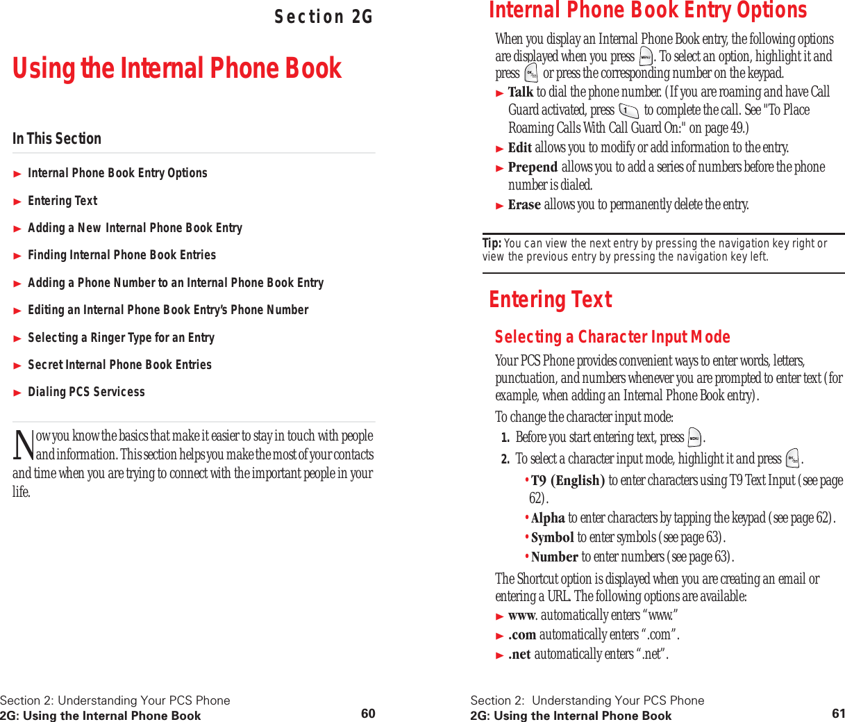 Section 2: Understanding Your PCS Phone2G: Using the Internal Phone Book 60 Understanding Your PCS PhoneSection 2GUsing the Internal Phone BookIn This SectionInternal Phone Book Entry OptionsEntering TextAdding a New Internal Phone Book EntryFinding Internal Phone Book EntriesAdding a Phone Number to an Internal Phone Book EntryEditing an Internal Phone Book Entry’s Phone NumberSelecting a Ringer Type for an EntrySecret Internal Phone Book EntriesDialing PCS Servicessow you know the basics that make it easier to stay in touch with people and information. This section helps you make the most of your contacts and time when you are trying to connect with the important people in your life.NSection 2: Understanding Your PCS Phone2G: Using the Internal Phone Book 61Internal Phone Book Entry OptionsWhen you display an Internal Phone Book entry, the following options are displayed when you press . To select an option, highlight it and press or press the corresponding number on the keypad.Talk to dial the phone number. (If you are roaming and have Call Guard activated, press to complete the call. See "To Place Roaming Calls With Call Guard On:" on page 49.)Edit allows you to modify or add information to the entry.Prepend allows you to add a series of numbers before the phone number is dialed.Erase allows you to permanently delete the entry.Tip: You can view the next entry by pressing the navigation key right or view the previous entry by pressing the navigation key left.Entering TextSelecting a Character Input ModeYour PCS Phone provides convenient ways to enter words, letters, punctuation, and numbers whenever you are prompted to enter text (for example, when adding an Internal Phone Book entry).To change the character input mode:1. Before you start entering text, press .2. To select a character input mode, highlight it and press .•T9 (English) to enter characters using T9 Text Input (see page 62).•Alpha to enter characters by tapping the keypad (see page 62).•Symbol to enter symbols (see page 63).•Number to enter numbers (see page 63).The Shortcut option is displayed when you are creating an email or entering a URL. The following options are available:www. automatically enters “www.”.com automatically enters “.com”..net automatically enters “.net”.