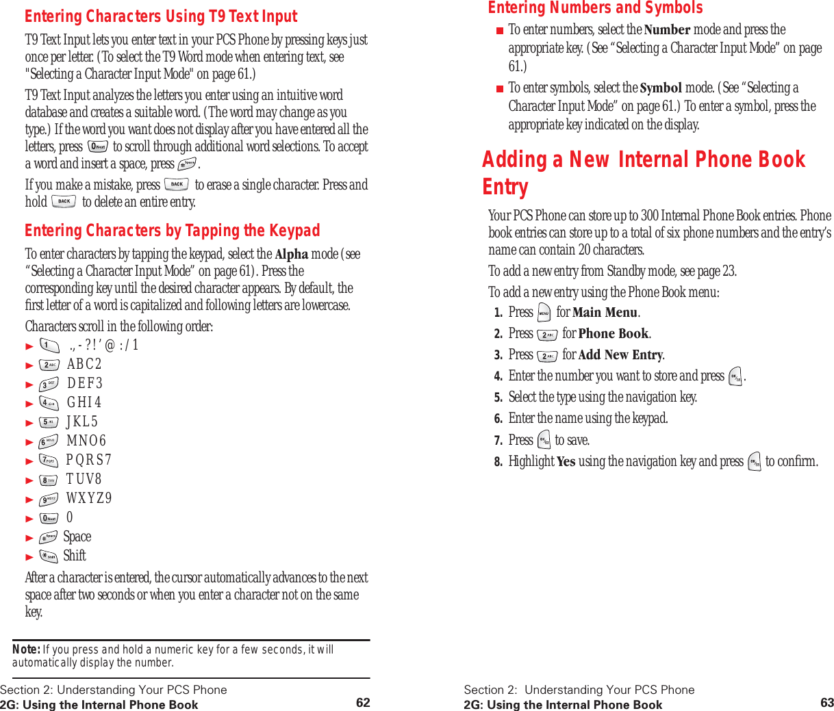 Section 2: Understanding Your PCS Phone2G: Using the Internal Phone Book 62Entering Characters Using T9 Text InputT9 Text Input lets you enter text in your PCS Phone by pressing keys just once per letter. (To select the T9 Word mode when entering text, see "Selecting a Character Input Mode" on page 61.)T9 Text Input analyzes the letters you enter using an intuitive word database and creates a suitable word. (The word may change as you type.) If the word you want does not display after you have entered all the letters, press to scroll through additional word selections. To accept a word and insert a space, press .If you make a mistake, press to erase a single character. Press and hold to delete an entire entry.Entering Characters by Tapping the KeypadTo enter characters by tapping the keypad, select the Alpha mode (see “Selecting a Character Input Mode” on page 61). Press the corresponding key until the desired character appears. By default, the first letter of a word is capitalized and following letters are lowercase.Characters scroll in the following order: ., - ? ! ’ @ : / 1 A B C 2 D E F 3 G H I 4 J K L 5 M N O 6 P Q R S 7 T U V 8 W X Y Z 9 0 Space ShiftAfter a character is entered, the cursor automatically advances to the next space after two seconds or when you enter a character not on the same key.Note: If you press and hold a numeric key for a few seconds, it will automatically display the number.Section 2: Understanding Your PCS Phone2G: Using the Internal Phone Book 63Entering Numbers and Symbols■To enter numbers, select the Number mode and press the appropriate key. (See “Selecting a Character Input Mode” on page 61.)■To enter symbols, select the Symbol mode. (See “Selecting a Character Input Mode” on page 61.) To enter a symbol, press the appropriate key indicated on the display.Adding a New Internal Phone Book EntryYour PCS Phone can store up to 300 Internal Phone Book entries. Phone book entries can store up to a total of six phone numbers and the entry’s name can contain 20 characters.To add a new entry from Standby mode, see page 23.To add a new entry using the Phone Book menu:1. Press for Main Menu.2. Press for Phone Book.3. Press for Add New Entry.4. Enter the number you want to store and press .5. Select the type using the navigation key.6. Enter the name using the keypad.7. Press to save.8. Highlight Yes using the navigation key and press to confirm.