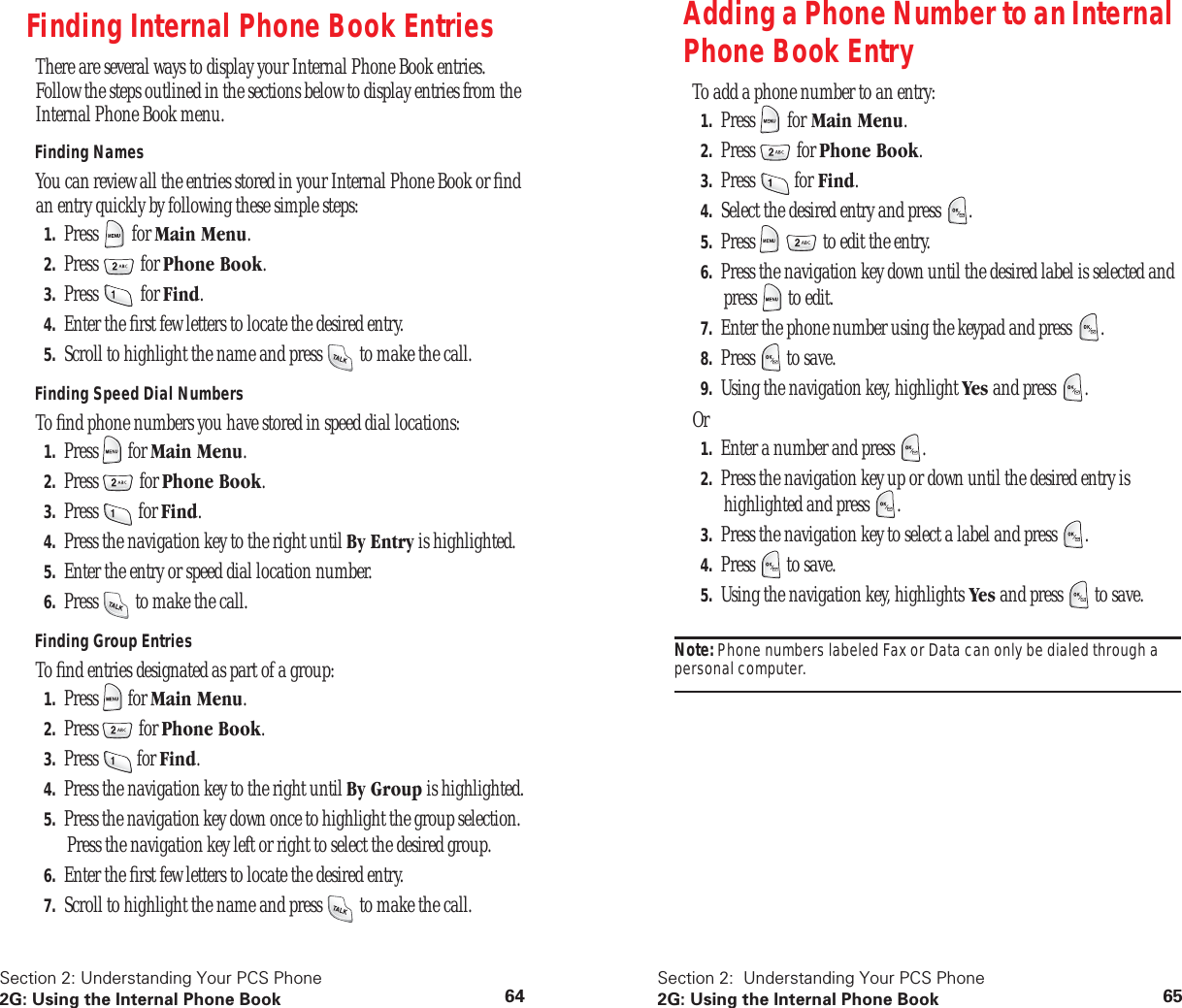 Section 2: Understanding Your PCS Phone2G: Using the Internal Phone Book 64Finding Internal Phone Book EntriesThere are several ways to display your Internal Phone Book entries. Follow the steps outlined in the sections below to display entries from the Internal Phone Book menu.Finding NamesYou can review all the entries stored in your Internal Phone Book or find an entry quickly by following these simple steps:1. Press for Main Menu.2. Press for Phone Book.3. Press for Find.4. Enter the first few letters to locate the desired entry.5. Scroll to highlight the name and press to make the call.Finding Speed Dial NumbersTo find phone numbers you have stored in speed dial locations:1. Press for Main Menu.2. Press for Phone Book.3. Press for Find.4. Press the navigation key to the right until By Entry is highlighted.5. Enter the entry or speed dial location number.6. Press to make the call.Finding Group EntriesTo find entries designated as part of a group:1. Press for Main Menu.2. Press for Phone Book.3. Press for Find.4. Press the navigation key to the right until By Group is highlighted.5. Press the navigation key down once to highlight the group selection. Press the navigation key left or right to select the desired group.6. Enter the first few letters to locate the desired entry.7. Scroll to highlight the name and press to make the call.Section 2: Understanding Your PCS Phone2G: Using the Internal Phone Book 65Adding a Phone Number to an Internal Phone Book EntryTo add a phone number to an entry:1. Press for Main Menu.2. Press for Phone Book.3. Press for Find.4. Select the desired entry and press .5. Press to edit the entry.6. Press the navigation key down until the desired label is selected and press to edit.7. Enter the phone number using the keypad and press .8. Press to save.9. Using the navigation key, highlight Yes and press .Or1. Enter a number and press .2. Press the navigation key up or down until the desired entry is highlighted and press .3. Press the navigation key to select a label and press .4. Press to save.5. Using the navigation key, highlights Yes and press to save.Note: Phone numbers labeled Fax or Data can only be dialed through a personal computer.