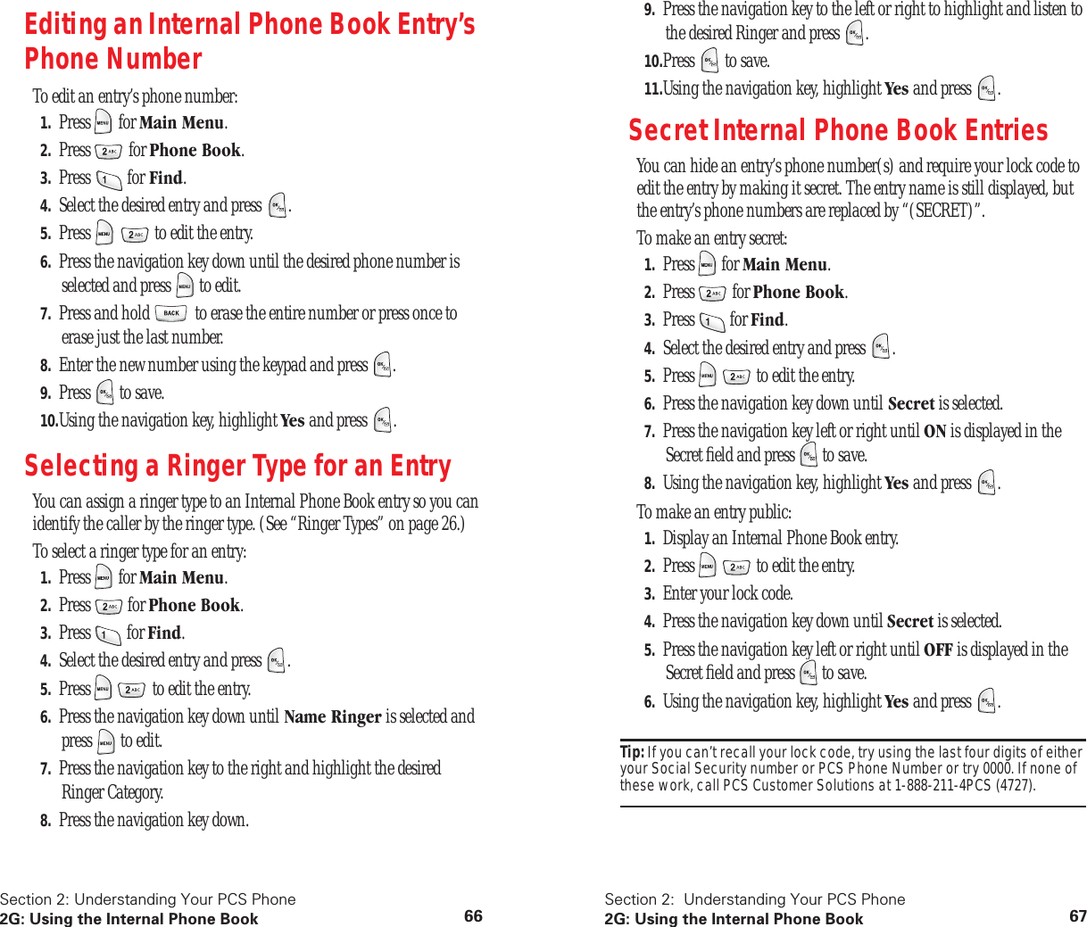 Section 2: Understanding Your PCS Phone2G: Using the Internal Phone Book 66Editing an Internal Phone Book Entry’s Phone NumberTo edit an entry’s phone number:1. Press for Main Menu.2. Press for Phone Book.3. Press for Find.4. Select the desired entry and press .5. Press to edit the entry.6. Press the navigation key down until the desired phone number is selected and press to edit.7. Press and hold to erase the entire number or press once to erase just the last number.8. Enter the new number using the keypad and press .9. Press to save.10.Using the navigation key, highlight Yes and press .Selecting a Ringer Type for an EntryYou can assign a ringer type to an Internal Phone Book entry so you can identify the caller by the ringer type. (See “Ringer Types” on page 26.)To select a ringer type for an entry:1. Press for Main Menu.2. Press for Phone Book.3. Press for Find.4. Select the desired entry and press .5. Press to edit the entry.6. Press the navigation key down until Name Ringer is selected and press to edit.7. Press the navigation key to the right and highlight the desired Ringer Category.8. Press the navigation key down.Section 2: Understanding Your PCS Phone2G: Using the Internal Phone Book 679. Press the navigation key to the left or right to highlight and listen to the desired Ringer and press .10.Press to save.11.Using the navigation key, highlight Yes and press .Secret Internal Phone Book EntriesYou can hide an entry’s phone number(s) and require your lock code to edit the entry by making it secret. The entry name is still displayed, but the entry’s phone numbers are replaced by “(SECRET)”.To make an entry secret:1. Press for Main Menu.2. Press for Phone Book.3. Press for Find.4. Select the desired entry and press .5. Press to edit the entry.6. Press the navigation key down until Secret is selected.7. Press the navigation key left or right until ON is displayed in the Secret field and press to save.8. Using the navigation key, highlight Yes and press .To make an entry public:1. Display an Internal Phone Book entry.2. Press to edit the entry.3. Enter your lock code.4. Press the navigation key down until Secret is selected.5. Press the navigation key left or right until OFF is displayed in the Secret field and press to save.6. Using the navigation key, highlight Yes and press .Tip: If you can’t recall your lock code, try using the last four digits of either your Social Security number or PCS Phone Number or try 0000. If none of these work, call PCS Customer Solutions at 1-888-211-4PCS (4727).