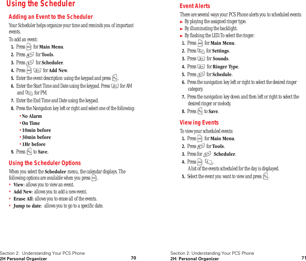 Section 2: Understanding Your PCS Phone 2H Personal Organizer 70 Using the Scheduler Adding an Event to the Scheduler Your Scheduler helps organize your time and reminds you of important events.To add an event: 1. Press for Main Menu . 2. Press for Tools . 3. Press for Scheduler . 4. Press for Add New . 5. Enter the event description using the keypad and press . 6. Enter the Start Time and Date using the keypad. Press for AM and for PM. 7. Enter the End Time and Date using the keypad. 8. Press the Navigation key left or right and select one of the following:• No Alarm • On Time • 10min before • 30min before • 1Hr before 9. Press to Save . Using the Scheduler Options When you select the Scheduler menu, the calendar displays. The following options are available when you press .• View : allows you to view an event.• Add New : allows you to add a new event.• Erase All : allows you to erase all of the events.• Jump to date : allows you to go to a specific date. Section 2: Understanding Your PCS Phone 2H: Personal Organizer 71 Event Alerts There are several ways your PCS Phone alerts you to scheduled events: By playing the assigned ringer type. By illuminating the backlight. By flashing the LED.To select the ringer: 1. Press for Main Menu . 2. Press for Settings . 3. Press for Sounds . 4. Press for Ringer Type . 5. Press for Schedule . 6. Press the navigation key left or right to select the desired ringer category. 7. Press the navigation key down and then left or right to select the desired ringer or melody. 8. Press to Save . Viewing Events To view your scheduled events: 1. Press for Main Menu . 2. Press for Tools . 3. Press for Scheduler . 4. Press .A list of the events scheduled for the day is displayed. 5. Select the event you want to view and press .