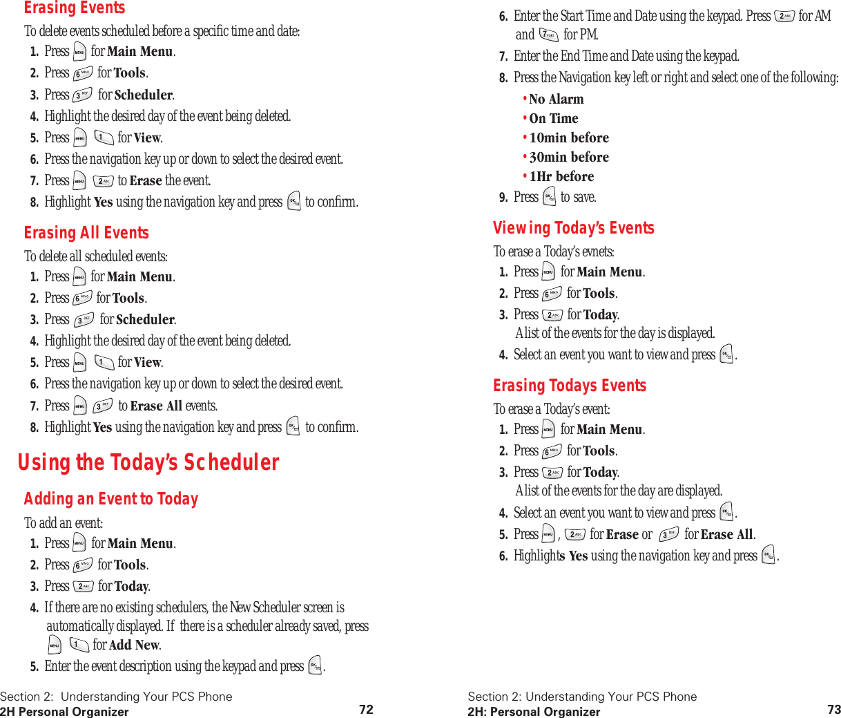 Section 2: Understanding Your PCS Phone 2H Personal Organizer 72 Erasing Events To delete events scheduled before a specific time and date: 1. Press for Main Menu . 2. Press for Tools . 3. Press for Scheduler . 4. Highlight the desired day of the event being deleted. 5. Press for View . 6. Press the navigation key up or down to select the desired event. 7. Press to Erase the event. 8. Highlight Yes using the navigation key and press to confirm. Erasing All Events To delete all scheduled events: 1. Press for Main Menu . 2. Press for Tools . 3. Press for Scheduler . 4. Highlight the desired day of the event being deleted. 5. Press for View . 6. Press the navigation key up or down to select the desired event. 7. Press to Erase All events. 8. Highlight Yes using the navigation key and press to confirm. Using the Today’s Scheduler Adding an Event to Today To add an event: 1. Press for Main Menu . 2. Press for Tools . 3. Press for Today . 4. If there are no existing schedulers, the New Scheduler screen is automatically displayed. If there is a scheduler already saved, press for Add New . 5. Enter the event description using the keypad and press . Section 2: Understanding Your PCS Phone 2H: Personal Organizer 73 6. Enter the Start Time and Date using the keypad. Press for AM and for PM. 7. Enter the End Time and Date using the keypad. 8. Press the Navigation key left or right and select one of the following:• No Alarm • On Time • 10min before • 30min before • 1Hr before 9. Press to save. Viewing Today’s Events To erase a Today’s evnets: 1. Press for Main Menu . 2. Press for Tools . 3. Press for Today .A list of the events for the day is displayed. 4. Select an event you want to view and press . Erasing Todays Events To erase a Today’s event: 1. Press for Main Menu . 2. Press for Tools . 3. Press for Today .A list of the events for the day are displayed. 4. Select an event you want to view and press . 5. Press , for Erase or for Erase All . 6. Highlight s Yes using the navigation key and press .