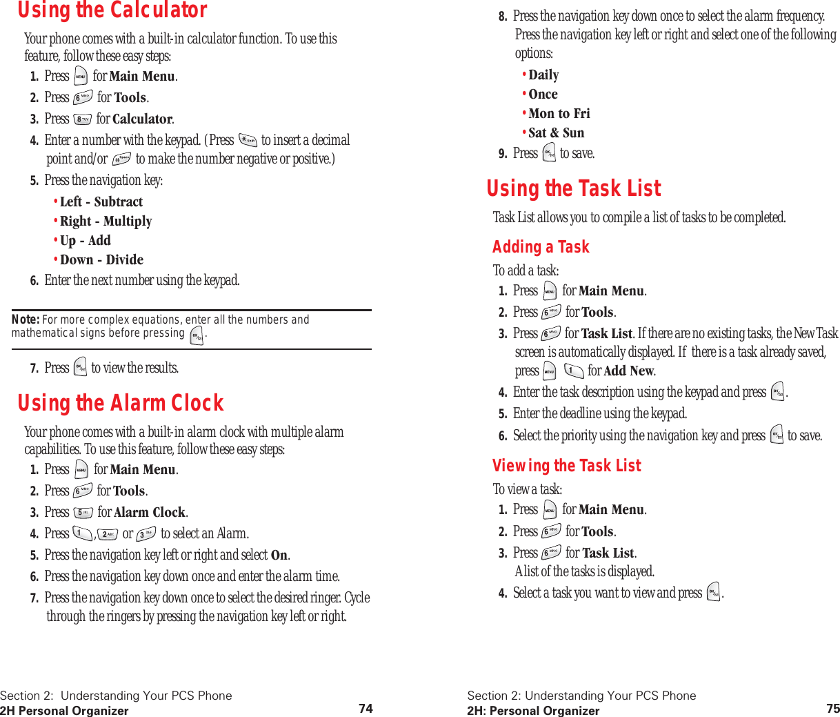 Section 2: Understanding Your PCS Phone 2H Personal Organizer 74 Using the Calculator Your phone comes with a built-in calculator function. To use this feature, follow these easy steps: 1. Press for Main Menu . 2. Press for Tools . 3. Press for Calculator.4. Enter a number with the keypad. (Press to insert a decimal point and/or to make the number negative or positive.)5. Press the navigation key:•Left - Subtract•Right - Multiply•Up - Add•Down - Divide6. Enter the next number using the keypad.Note: For more complex equations, enter all the numbers and mathematical signs before pressing .7. Press to view the results.Using the Alarm ClockYour phone comes with a built-in alarm clock with multiple alarm capabilities. To use this feature, follow these easy steps:1. Press for Main Menu.2. Press for Tools.3. Press for Alarm Clock.4. Press , or to select an Alarm.5. Press the navigation key left or right and select On.6. Press the navigation key down once and enter the alarm time.7. Press the navigation key down once to select the desired ringer. Cycle through the ringers by pressing the navigation key left or right.Section 2: Understanding Your PCS Phone2H: Personal Organizer 758. Press the navigation key down once to select the alarm frequency. Press the navigation key left or right and select one of the following options:•Daily•Once•Mon to Fri•Sat & Sun9. Press to save.Using the Task ListTask List allows you to compile a list of tasks to be completed.Adding a TaskTo add a task:1. Press for Main Menu.2. Press for Tools.3. Press for Task List. If there are no existing tasks, the New Task screen is automatically displayed. If there is a task already saved, press for Add New.4. Enter the task description using the keypad and press .5. Enter the deadline using the keypad.6. Select the priority using the navigation key and press to save.Viewing the Task ListTo view a task:1. Press for Main Menu.2. Press for Tools.3. Press for Task List.A list of the tasks is displayed.4. Select a task you want to view and press .