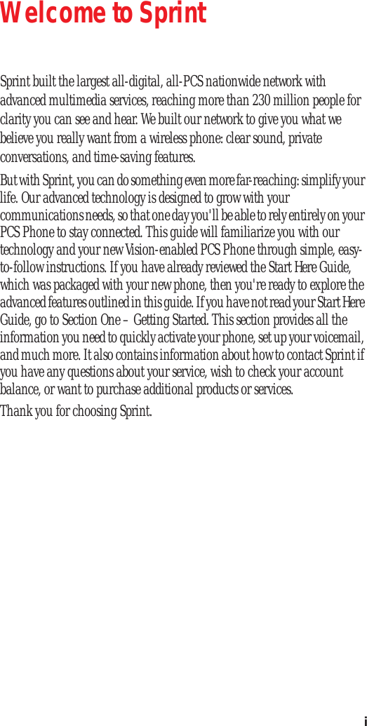i Welcome to Sprint Sprint built the largest all-digital, all-PCS nationwide network with advanced multimedia services, reaching more than 230 million people for clarity you can see and hear. We built our network to give you what we believe you really want from a wireless phone: clear sound, private conversations, and time-saving features.But with Sprint, you can do something even more far-reaching: simplify your life. Our advanced technology is designed to grow with your communications needs, so that one day you'll be able to rely entirely on your PCS Phone to stay connected. This guide will familiarize you with our technology and your new Vision-enabled PCS Phone through simple, easy-to-follow instructions. If you have already reviewed the Start Here Guide, which was packaged with your new phone, then you're ready to explore the advanced features outlined in this guide. If you have not read your Start Here Guide, go to Section One – Getting Started. This section provides all the information you need to quickly activate your phone, set up your voicemail, and much more. It also contains information about how to contact Sprint if you have any questions about your service, wish to check your account balance, or want to purchase additional products or services. Thank you for choosing Sprint.