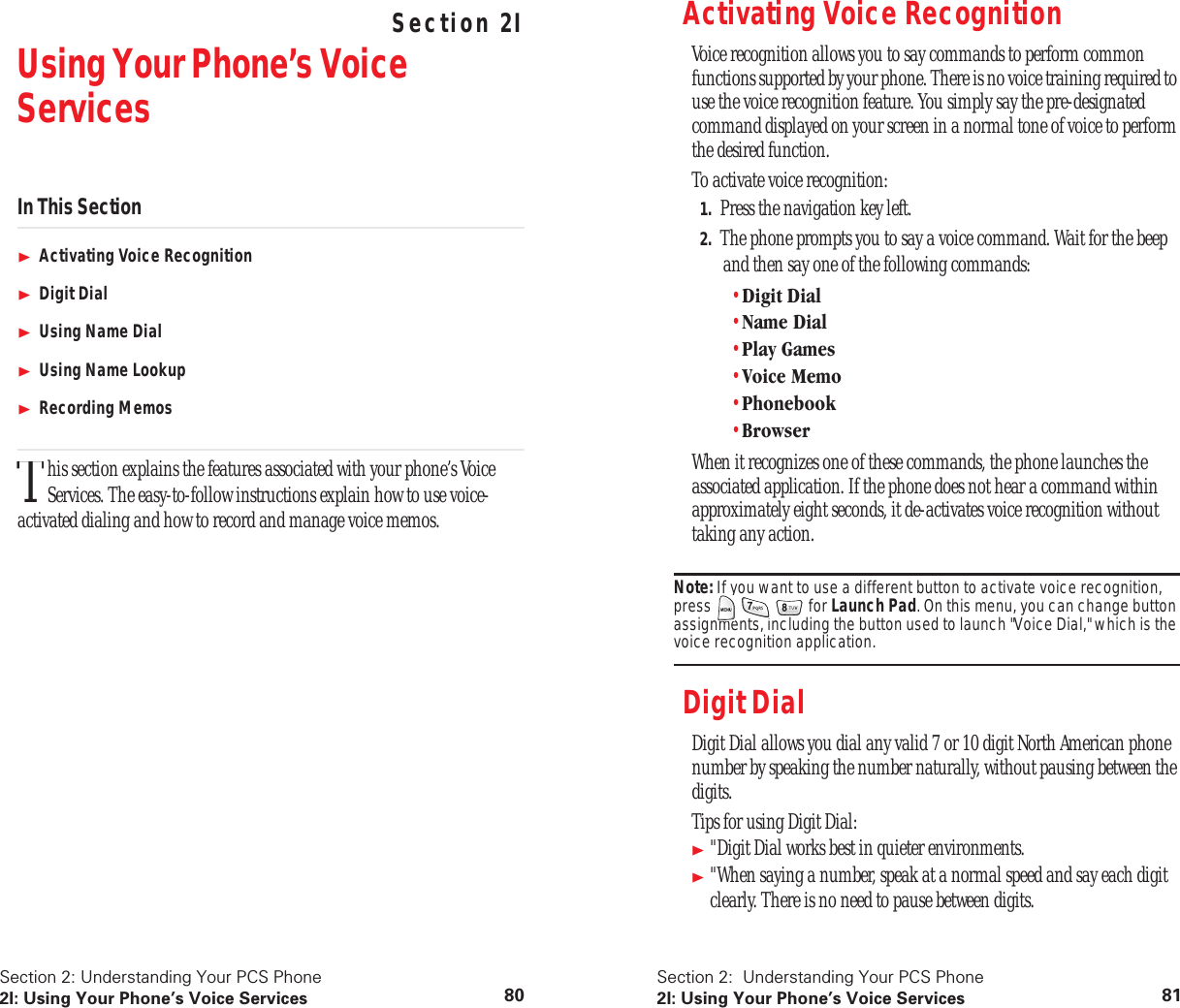 Section 2: Understanding Your PCS Phone2I: Using Your Phone’s Voice Services 80 Understanding Your PCS PhoneSection 2IUsing Your Phone’s Voice ServicesIn This SectionActivating Voice RecognitionDigit DialUsing Name DialUsing Name LookupRecording Memoshis section explains the features associated with your phone’s Voice Services. The easy-to-follow instructions explain how to use voice-activated dialing and how to record and manage voice memos.TSection 2: Understanding Your PCS Phone2I: Using Your Phone’s Voice Services 81Activating Voice RecognitionVoice recognition allows you to say commands to perform common functions supported by your phone. There is no voice training required to use the voice recognition feature. You simply say the pre-designated command displayed on your screen in a normal tone of voice to perform the desired function.To activate voice recognition:1. Press the navigation key left.2. The phone prompts you to say a voice command. Wait for the beep and then say one of the following commands:•Digit Dial•Name Dial•Play Games•Voice Memo•Phonebook•BrowserWhen it recognizes one of these commands, the phone launches the associated application. If the phone does not hear a command within approximately eight seconds, it de-activates voice recognition without taking any action.Note: If you want to use a different button to activate voice recognition, press for Launch Pad. On this menu, you can change button assignments, including the button used to launch "Voice Dial," which is the voice recognition application.Digit DialDigit Dial allows you dial any valid 7 or 10 digit North American phone number by speaking the number naturally, without pausing between the digits.Tips for using Digit Dial:"Digit Dial works best in quieter environments."When saying a number, speak at a normal speed and say each digit clearly. There is no need to pause between digits.