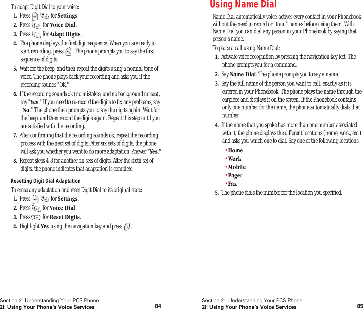 Section 2: Understanding Your PCS Phone2I: Using Your Phone’s Voice Services 84To adapt Digit Dial to your voice:1. Press for Settings.2. Press for Voice Dial.3. Press for Adapt Digits.4. The phone displays the first digit sequence. When you are ready to start recording, press . The phone prompts you to say the first sequence of digits.5. Wait for the beep, and then repeat the digits using a normal tone of voice. The phone plays back your recording and asks you if the recording sounds "OK."6. If the recording sounds ok (no mistakes, and no background noises), say "Yes." If you need to re-record the digits to fix any problems, say "No." The phone then prompts you to say the digits again. Wait for the beep, and then record the digits again. Repeat this step until you are satisfied with the recording.7. After confirming that the recording sounds ok, repeat the recording process with the next set of digits. After six sets of digits, the phone will ask you whether you want to do more adaptation. Answer "Yes."8. Repeat steps 4-8 for another six sets of digits. After the sixth set of digits, the phone indicates that adaptation is complete.Resetting Digit Dial AdaptationTo erase any adaptation and reset Digit Dial to its original state:1. Press for Settings.2. Press for Voice Dial.3. Press for Reset Digits.4. Highlight Yes using the navigation key and press .Section 2: Understanding Your PCS Phone2I: Using Your Phone’s Voice Services 85Using Name DialName Dial automatically voice-actives every contact in your Phonebook without the need to record or "train" names before using them. With Name Dial you can dial any person in your Phonebook by saying that person's name.To place a call using Name Dial:1. Activate voice recognition by pressing the navigation key left. The phone prompts you for a command.2. Say Name Dial. The phone prompts you to say a name.3. Say the full name of the person you want to call, exactly as it is entered in your Phonebook. The phone plays the name through the earpiece and displays it on the screen. If the Phonebook contains only one number for the name, the phone automatically dials that number.4. If the name that you spoke has more than one number associated with it, the phone displays the different locations (home, work, etc.) and asks you which one to dial. Say one of the following locations:•Home•Work•Mobile•Pager•Fax5. The phone dials the number for the location you specified.