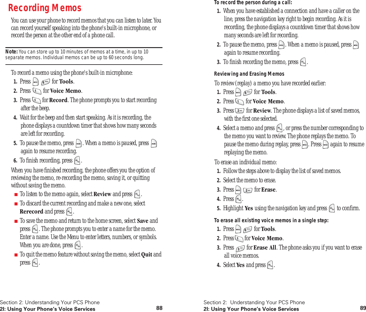 Section 2: Understanding Your PCS Phone2I: Using Your Phone’s Voice Services 88Recording MemosYou can use your phone to record memos that you can listen to later. You can record yourself speaking into the phone's built-in microphone, or record the person at the other end of a phone call.Note: You can store up to 10 minutes of memos at a time, in up to 10 separate memos. Individual memos can be up to 60 seconds long. To record a memo using the phone's built-in microphone:1. Press for Tools.2. Press for Voice Memo.3. Press for Record. The phone prompts you to start recording after the beep.4. Wait for the beep and then start speaking. As it is recording, the phone displays a countdown timer that shows how many seconds are left for recording.5. To pause the memo, press . When a memo is paused, press again to resume recording.6. To finish recording, press .When you have finished recording, the phone offers you the option of reviewing the memo, re-recording the memo, saving it, or quitting without saving the memo.■To listen to the memo again, select Review and press .■To discard the current recording and make a new one, select Rerecord and press . ■To save the memo and return to the home screen, select Save and press . The phone prompts you to enter a name for the memo. Enter a name. Use the Menu to enter letters, numbers, or symbols. When you are done, press .■To quit the memo feature without saving the memo, select Quit and press .Section 2: Understanding Your PCS Phone2I: Using Your Phone’s Voice Services 89To record the person during a call:1. When you have established a connection and have a caller on the line, press the navigation key right to begin recording. As it is recording, the phone displays a countdown timer that shows how many seconds are left for recording.2. To pause the memo, press . When a memo is paused, press again to resume recording.3. To finish recording the memo, press .Reviewing and Erasing MemosTo review (replay) a memo you have recorded earlier:1. Press for Tools.2. Press for Voice Memo.3. Press for Review. The phone displays a list of saved memos, with the first one selected.4. Select a memo and press , or press the number corresponding to the memo you want to review. The phone replays the memo. To pause the memo during replay, press . Press again to resume replaying the memo.To erase an individual memo:1. Follow the steps above to display the list of saved memos.2. Select the memo to erase.3. Press for Erase.4. Press .5. Highlight Yes using the navigation key and press to confirm.To erase all existing voice memos in a single step:1. Press for Tools.2. Press for Voice Memo.3. Press for Erase All. The phone asks you if you want to erase all voice memos.4. Select Yes and press .