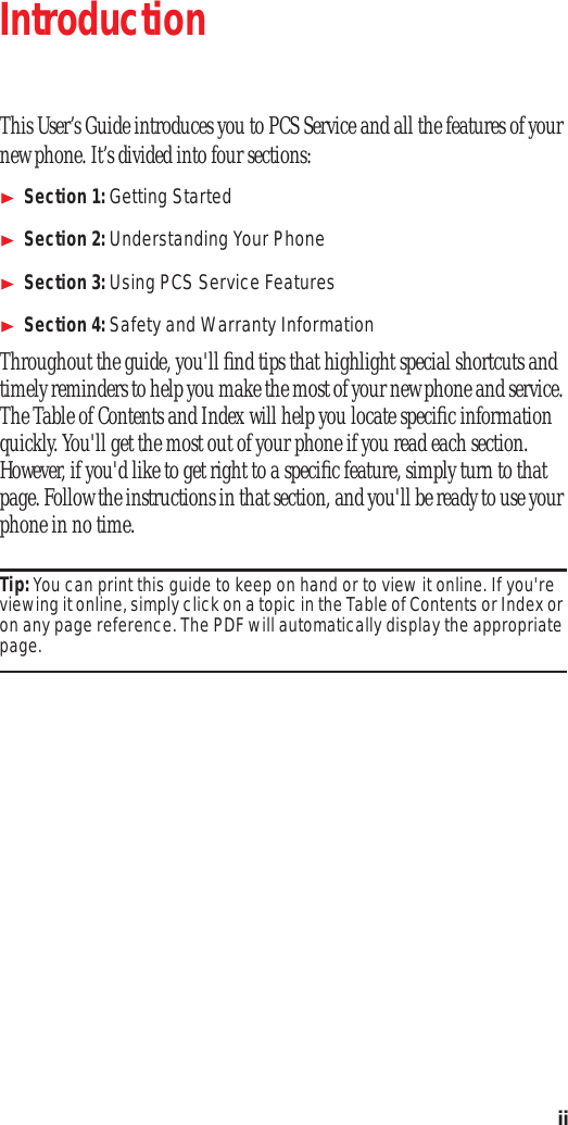 ii Introduction This User’s Guide introduces you to PCS Service and all the features of your new phone. It’s divided into four sections: Section 1: Getting Started Section 2: Understanding Your Phone Section 3: Using PCS Service Features Section 4: Safety and Warranty Information Throughout the guide, you'll find tips that highlight special shortcuts and timely reminders to help you make the most of your new phone and service. The Table of Contents and Index will help you locate specific information quickly. You'll get the most out of your phone if you read each section. However, if you'd like to get right to a specific feature, simply turn to that page. Follow the instructions in that section, and you'll be ready to use your phone in no time. Tip: You can print this guide to keep on hand or to view it online. If you're viewing it online, simply click on a topic in the Table of Contents or Index or on any page reference. The PDF will automatically display the appropriate page.