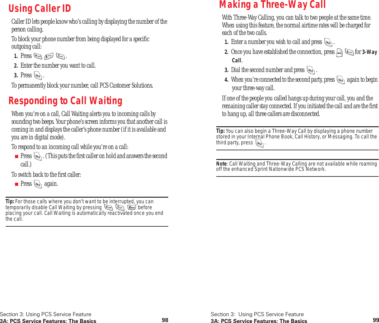 Section 3: Using PCS Service Feature3A: PCS Service Features: The Basics 98Using Caller IDCaller ID lets people know who’s calling by displaying the number of the person calling.To block your phone number from being displayed for a specific outgoing call:1. Press .2. Enter the number you want to call.3. Press .To permanently block your number, call PCS Customer Solutions.Responding to Call WaitingWhen you’re on a call, Call Waiting alerts you to incoming calls by sounding two beeps. Your phone’s screen informs you that another call is coming in and displays the caller’s phone number (if it is available and you are in digital mode).To respond to an incoming call while you’re on a call:■Press . (This puts the first caller on hold and answers the second call.)To switch back to the first caller:■Press again.Tip: For those calls where you don’t want to be interrupted, you can temporarily disable Call Waiting by pressing before placing your call. Call Waiting is automatically reactivated once you end the call.Section 3: Using PCS Service Feature3A: PCS Service Features: The Basics 99Making a Three-Way CallWith Three-Way Calling, you can talk to two people at the same time. When using this feature, the normal airtime rates will be charged for each of the two calls.1. Enter a number you wish to call and press .2. Once you have established the connection, press for 3-Way Call.3. Dial the second number and press .4. When you’re connected to the second party, press again to begin your three-way call.If one of the people you called hangs up during your call, you and the remaining caller stay connected. If you initiated the call and are the first to hang up, all three callers are disconnected.Tip: You can also begin a Three-Way Call by displaying a phone number stored in your Internal Phone Book, Call History, or Messaging. To call the third party, press .Note: Call Waiting and Three-Way Calling are not available while roaming off the enhanced Sprint Nationwide PCS Network.