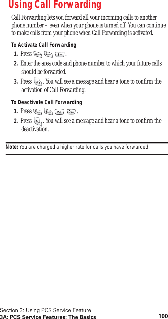 Section 3: Using PCS Service Feature3A: PCS Service Features: The Basics 100Using Call ForwardingCall Forwarding lets you forward all your incoming calls to another phone number – even when your phone is turned off. You can continue to make calls from your phone when Call Forwarding is activated.To Activate Call Forwarding1. Press .2. Enter the area code and phone number to which your future calls should be forwarded.3. Press . You will see a message and hear a tone to confirm the activation of Call Forwarding.To Deactivate Call Forwarding1. Press .2. Press . You will see a message and hear a tone to confirm the deactivation.Note: You are charged a higher rate for calls you have forwarded.
