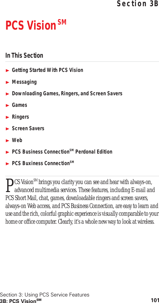 Section 3: Using PCS Service Features3B: PCS VisionSM 101 Using PCS Service FeaturesSection 3BPCS Vision SMIn This SectionGetting Started With PCS VisionMessagingDownloading Games, Ringers, and Screen SaversGamesRingersScreen SaversWebPCS Business ConnectionSM Perdonal EditionPCS Buxiness ConnectionSMCS VisionSM brings you clarity you can see and hear with always-on, advanced multimedia services. These features, including E-mail and PCS Short Mail, chat, games, downloadable ringers and screen savers, always-on Web access, and PCS Business Connection, are easy to learn and use and the rich, colorful graphic experience is visually comparable to your home or office computer. Clearly, it’s a whole new way to look at wireless.P