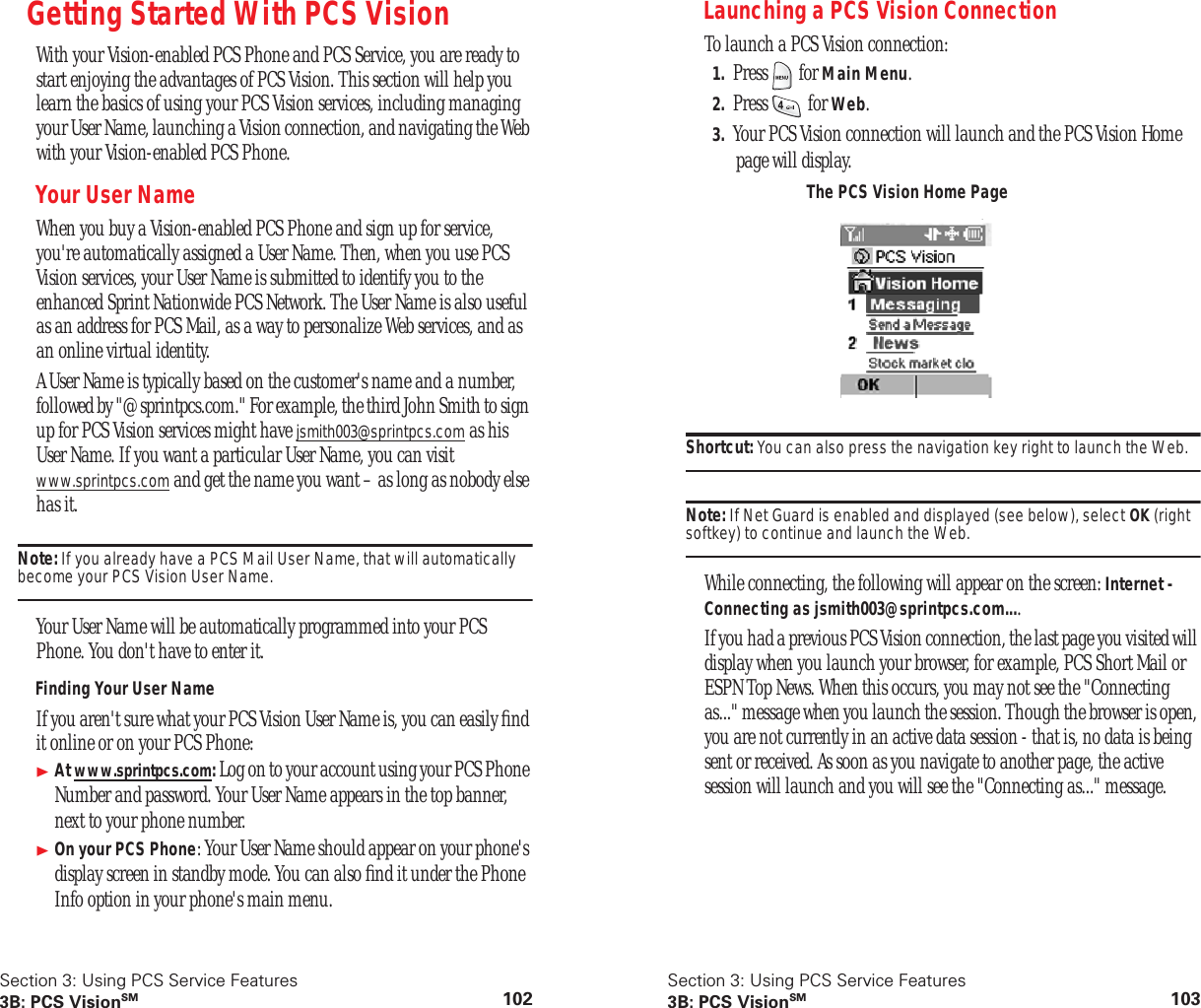 Section 3: Using PCS Service Features3B: PCS VisionSM 102Getting Started With PCS VisionWith your Vision-enabled PCS Phone and PCS Service, you are ready to start enjoying the advantages of PCS Vision. This section will help you learn the basics of using your PCS Vision services, including managing your User Name, launching a Vision connection, and navigating the Web with your Vision-enabled PCS Phone.Your User NameWhen you buy a Vision-enabled PCS Phone and sign up for service, you're automatically assigned a User Name. Then, when you use PCS Vision services, your User Name is submitted to identify you to the enhanced Sprint Nationwide PCS Network. The User Name is also useful as an address for PCS Mail, as a way to personalize Web services, and as an online virtual identity.A User Name is typically based on the customer's name and a number, followed by "@sprintpcs.com." For example, the third John Smith to sign up for PCS Vision services might have jsmith003@sprintpcs.com as his User Name. If you want a particular User Name, you can visit www.sprintpcs.com and get the name you want – as long as nobody else has it.Note: If you already have a PCS Mail User Name, that will automatically become your PCS Vision User Name.Your User Name will be automatically programmed into your PCS Phone. You don't have to enter it.Finding Your User NameIf you aren't sure what your PCS Vision User Name is, you can easily find it online or on your PCS Phone: At www.sprintpcs.com: Log on to your account using your PCS Phone Number and password. Your User Name appears in the top banner, next to your phone number.On your PCS Phone: Your User Name should appear on your phone's display screen in standby mode. You can also find it under the Phone Info option in your phone's main menu.Section 3: Using PCS Service Features3B: PCS VisionSM 103Launching a PCS Vision ConnectionTo launch a PCS Vision connection:1. Press for Main Menu.2. Press for Web.3. Your PCS Vision connection will launch and the PCS Vision Home page will display.Shortcut: You can also press the navigation key right to launch the Web.Note: If Net Guard is enabled and displayed (see below), select OK (right softkey) to continue and launch the Web.While connecting, the following will appear on the screen: Internet - Connecting as jsmith003@sprintpcs.com....If you had a previous PCS Vision connection, the last page you visited will display when you launch your browser, for example, PCS Short Mail or ESPN Top News. When this occurs, you may not see the "Connecting as..." message when you launch the session. Though the browser is open, you are not currently in an active data session - that is, no data is being sent or received. As soon as you navigate to another page, the active session will launch and you will see the "Connecting as..." message.The PCS Vision Home Page