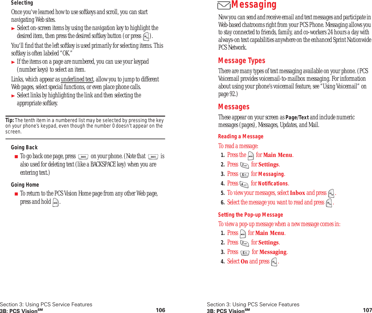 Section 3: Using PCS Service Features3B: PCS VisionSM 106SelectingOnce you've learned how to use softkeys and scroll, you can start navigating Web sites.Select on-screen items by using the navigation key to highlight the desired item, then press the desired softkey button (or press ).You'll find that the left softkey is used primarily for selecting items. This softkey is often labeled “OK.”If the items on a page are numbered, you can use your keypad (number keys) to select an item.Links, which appear as underlined text, allow you to jump to different Web pages, select special functions, or even place phone calls.Select links by highlighting the link and then selecting the appropriate softkey.Tip: The tenth item in a numbered list may be selected by pressing the key on your phone’s keypad, even though the number 0 doesn’t appear on the screen.Going Back■To go back one page, press on your phone. (Note that is also used for deleting text (like a BACKSPACE key) when you are entering text.)Going Home■To return to the PCS Vision Home page from any other Web page, press and hold .Section 3: Using PCS Service Features3B: PCS VisionSM 107MessagingNow you can send and receive email and text messages and participate in Web-based chatrooms right from your PCS Phone. Messaging allows you to stay connected to friends, family, and co-workers 24 hours a day with always-on text capabilities anywhere on the enhanced Sprint Nationwide PCS Network.Message TypesThere are many types of text messaging available on your phone. (PCS Voicemail provides voicemail-to-mailbox messaging. For information about using your phone’s voicemail feature, see “Using Voicemail” on page 92.)Messages These appear on your screen as Page/Text and include numeric messages (pages), Messages, Updates, and Mail.Reading a MessageTo read a message:1. Press the for Main Menu.2. Press for Settings.3. Press for Messaging.4. Press for Notifications.5. To view your messages, select Inbox and press .6. Select the message you want to read and press .Setting the Pop-up MessageTo view a pop-up message when a new message comes in:1. Press for Main Menu.2. Press for Settings.3. Press for Messaging.4. Select On and press .