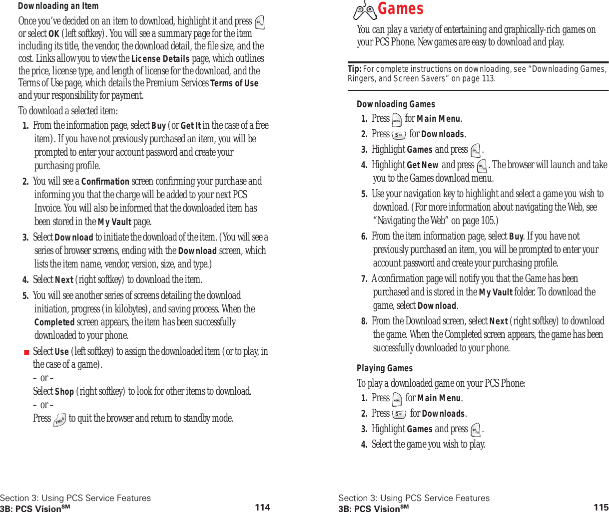 Section 3: Using PCS Service Features3B: PCS VisionSM 114Downloading an ItemOnce you’ve decided on an item to download, highlight it and press or select OK (left softkey). You will see a summary page for the item including its title, the vendor, the download detail, the file size, and the cost. Links allow you to view the License Details page, which outlines the price, license type, and length of license for the download, and the Terms of Use page, which details the Premium Services Terms of Use and your responsibility for payment.To download a selected item:1. From the information page, select Buy (or Get It in the case of a free item). If you have not previously purchased an item, you will be prompted to enter your account password and create your purchasing profile.2. You will see a Confirmation screen confirming your purchase and informing you that the charge will be added to your next PCS Invoice. You will also be informed that the downloaded item has been stored in the My Vault page.3. Select Download to initiate the download of the item. (You will see a series of browser screens, ending with the Download screen, which lists the item name, vendor, version, size, and type.)4. Select Next (right softkey) to download the item.5. You will see another series of screens detailing the download initiation, progress (in kilobytes), and saving process. When the Completed screen appears, the item has been successfully downloaded to your phone.■Select Use (left softkey) to assign the downloaded item (or to play, in the case of a game).– or –Select Shop (right softkey) to look for other items to download.– or –Press to quit the browser and return to standby mode.Section 3: Using PCS Service Features3B: PCS VisionSM 115GamesYou can play a variety of entertaining and graphically-rich games on your PCS Phone. New games are easy to download and play.Tip: For complete instructions on downloading, see “Downloading Games, Ringers, and Screen Savers” on page 113.Downloading Games1. Press for Main Menu.2. Press for Downloads.3. Highlight Games and press .4. Highlight Get New and press . The browser will launch and take you to the Games download menu.5. Use your navigation key to highlight and select a game you wish to download. (For more information about navigating the Web, see “Navigating the Web” on page 105.)6. From the item information page, select Buy. If you have not previously purchased an item, you will be prompted to enter your account password and create your purchasing profile.7. A confirmation page will notify you that the Game has been purchased and is stored in the My Vault folder. To download the game, select Download.8. From the Download screen, select Next (right softkey) to download the game. When the Completed screen appears, the game has been successfully downloaded to your phone.Playing GamesTo play a downloaded game on your PCS Phone:1. Press for Main Menu.2. Press for Downloads.3. Highlight Games and press .4. Select the game you wish to play.