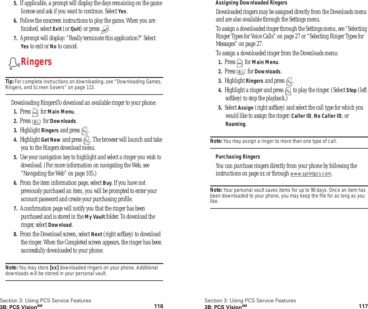 Section 3: Using PCS Service Features3B: PCS VisionSM 1165. If applicable, a prompt will display the days remaining on the game license and ask if you want to continue. Select Yes.6. Follow the onscreen instructions to play the game. When you are ﬁnished, select Exit (or Quit) or press  .7. A prompt will display: “Really terminate this application?” Select Yes to exit or No to cancel.RingersTip: For complete instructions on downloading, see “Downloading Games, Ringers, and Screen Savers” on page 113.Downloading RingersTo download an available ringer to your phone:1. Press  for Main Menu.2. Press  for Downloads.3. Highlight Ringers and press  .4. Highlight Get New and press  . The browser will launch and take you to the Ringers download menu.5. Use your navigation key to highlight and select a ringer you wish to download. (For more information on navigating the Web, see “Navigating the Web” on page 105.)6. From the item information page, select Buy. If you have not previously purchased an item, you will be prompted to enter your account password and create your purchasing proﬁle.7. A conﬁrmation page will notify you that the ringer has been purchased and is stored in the My Vault folder. To download the ringer, select Download.8. From the Download screen, select Next (right softkey) to download the ringer. When the Completed screen appears, the ringer has been successfully downloaded to your phone. Note: You may store [xx] downloaded ringers on your phone. Additional downloads will be stored in your personal vault.Section 3: Using PCS Service Features3B: PCS VisionSM 117Assigning Downloaded RingersDownloaded ringers may be assigned directly from the Downloads menu and are also available through the Settings menu.To assign a downloaded ringer through the Settings menu, see “Selecting Ringer Types for Voice Calls” on page 27 or “Selecting Ringer Types for Messages” on page 27.To assign a downloaded ringer from the Downloads menu:1. Press  for Main Menu.2. Press  for Downloads.3. Highlight Ringers and press  .4. Highlight a ringer and press   to play the ringer. (Select Stop (left softkey) to stop the playback.)5. Select Assign (right softkey) and select the call type for which you would like to assign the ringer: Caller ID, No Caller ID, or Roaming.Note: You may assign a ringer to more than one type of call.Purchasing RingersYou can purchase ringers directly from your phone by following the instructions on page xx or through www.sprintpcs.com.Note: Your personal vault saves items for up to 90 days. Once an item has been downloaded to your phone, you may keep the ﬁle for as long as you like.