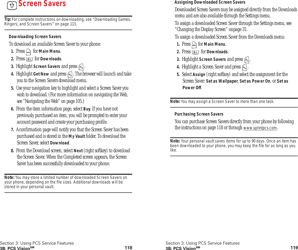 Section 3: Using PCS Service Features3B: PCS VisionSM 118Screen SaversTip: For complete instructions on downloading, see “Downloading Games, Ringers, and Screen Savers” on page 113.Downloading Screen SaversTo download an available Screen Saver to your phone:1. Press for Main Menu.2. Press for Downloads.3. Highlight Screen Savers and press .4. Highlight Get New and press . The browser will launch and take you to the Screen Savers download menu.5. Use your navigation key to highlight and select a Screen Saver you wish to download. (For more information on navigating the Web, see “Navigating the Web” on page 105.)6. From the item information page, select Buy. If you have not previously purchased an item, you will be prompted to enter your account password and create your purchasing profile.7. A confirmation page will notify you that the Screen Saver has been purchased and is stored in the My Vault folder. To download the Screen Saver, select Download.8. From the Download screen, select Next (right softkey) to download the Screen Saver. When the Completed screen appears, the Screen Saver has been successfully downloaded to your phone.Note: You may store a limited number of downloaded Screen Savers on your phone, depending on the file sizes. Additional downloads will be stored in your personal vault.Section 3: Using PCS Service Features3B: PCS VisionSM 119Assigning Downloaded Screen SaversDownloaded Screen Savers may be assigned directly from the Downloads menu and are also available through the Settings menu.To assign a downloaded Screen Saver through the Settings menu, see “Changing the Display Screen” onpage 31.To assign a downloaded Screen Saver from the Downloads menu:1. Press for Main Menu.2. Press for Downloads.3. Highlight Screen Savers and press .4. Highlight a Screen Saver and press .5. Select Assign (right softkey) and select the assignment for the Screen Saver: Set as Wallpaper, Set as Power On, or Set as Power Off.Note: You may assign a Screen Saver to more than one task.Purchasing Screen SaversYou can purchase Screen Savers directly from your phone by following the instructions on page 118 or through www.sprintpcs.com.Note: Your personal vault saves items for up to 90 days. Once an item has been downloaded to your phone, you may keep the file for as long as you like.
