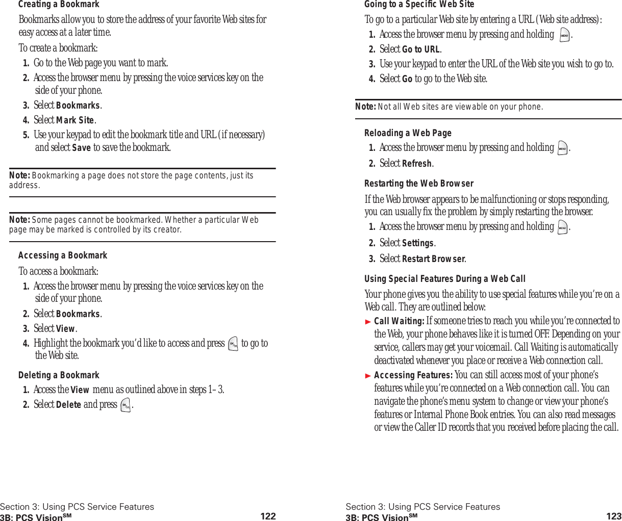 Section 3: Using PCS Service Features3B: PCS VisionSM 122Creating a BookmarkBookmarks allow you to store the address of your favorite Web sites for easy access at a later time.To create a bookmark:1. Go to the Web page you want to mark.2. Access the browser menu by pressing the voice services key on the side of your phone.3. Select Bookmarks.4. Select Mark Site.5. Use your keypad to edit the bookmark title and URL (if necessary) and select Save to save the bookmark.Note: Bookmarking a page does not store the page contents, just its address.Note: Some pages cannot be bookmarked. Whether a particular Web page may be marked is controlled by its creator.Accessing a BookmarkTo access a bookmark:1. Access the browser menu by pressing the voice services key on the side of your phone.2. Select Bookmarks.3. Select View.4. Highlight the bookmark you’d like to access and press to go to the Web site.Deleting a Bookmark1. Access the View menu as outlined above in steps 1–3.2. Select Delete and press .Section 3: Using PCS Service Features3B: PCS VisionSM 123Going to a Specific Web SiteTo go to a particular Web site by entering a URL (Web site address):1. Access the browser menu by pressing and holding .2. Select Go to URL.3. Use your keypad to enter the URL of the Web site you wish to go to.4. Select Go to go to the Web site.Note: Not all Web sites are viewable on your phone.Reloading a Web Page1. Access the browser menu by pressing and holding .2. Select Refresh.Restarting the Web BrowserIf the Web browser appears to be malfunctioning or stops responding, you can usually fix the problem by simply restarting the browser.1. Access the browser menu by pressing and holding .2. Select Settings.3. Select Restart Browser.Using Special Features During a Web CallYour phone gives you the ability to use special features while you’re on a Web call. They are outlined below:Call Waiting: If someone tries to reach you while you’re connected to the Web, your phone behaves like it is turned OFF. Depending on your service, callers may get your voicemail. Call Waiting is automatically deactivated whenever you place or receive a Web connection call.Accessing Features: You can still access most of your phone’s features while you’re connected on a Web connection call. You can navigate the phone’s menu system to change or view your phone’s features or Internal Phone Book entries. You can also read messages or view the Caller ID records that you received before placing the call.