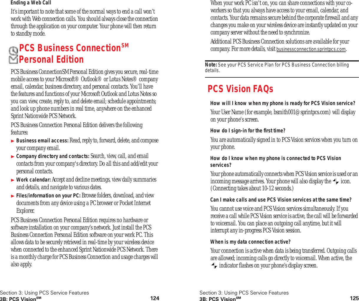 Section 3: Using PCS Service Features3B: PCS VisionSM 124Ending a Web CallIt’s important to note that some of the normal ways to end a call won’t work with Web connection calls. You should always close the connection through the application on your computer. Your phone will then return to standby mode.PCS Business ConnectionSM Personal EditionPCS Business ConnectionSM Personal Edition gives you secure, real-time mobile access to your Microsoft® Outlook® or Lotus Notes® company email, calendar, business directory, and personal contacts. You’ll have the features and functions of your Microsoft Outlook and Lotus Notes so you can view, create, reply to, and delete email; schedule appointments; and look up phone numbers in real time, anywhere on the enhanced Sprint Nationwide PCS Network.PCS Business Connection Personal Edition delivers the following features:Business email access: Read, reply to, forward, delete, and compose your company email.Company directory and contacts: Search, view, call, and email contacts from your company's directory. Do all this and add/edit your personal contacts.Work calendar: Accept and decline meetings, view daily summaries and details, and navigate to various dates.Files/information on your PC: Browse folders, download, and view documents from any device using a PC browser or Pocket Internet Explorer.PCS Business Connection Personal Edition requires no hardware or software installation on your company’s network. Just install the PCS Business Connection Personal Edition software on your work PC. This allows data to be securely retrieved in real-time by your wireless device when connected to the enhanced Sprint Nationwide PCS Network. There is a monthly charge for PCS Business Connection and usage charges will also apply.Section 3: Using PCS Service Features3B: PCS VisionSM 125When your work PC isn't on, you can share connections with your co-workers so that you always have access to your email, calendar, and contacts. Your data remains secure behind the corporate firewall and any changes you make on your wireless device are instantly updated on your company server without the need to synchronize.Additional PCS Business Connection solutions are available for your company. For more details, visit businessconnection.sprintpcs.com.Note: See your PCS Service Plan for PCS Business Connection billing details.PCS Vision FAQsHow will I know when my phone is ready for PCS Vision service?Your User Name (for example, bsmith001@sprintpcs.com) will display on your phone's screen.How do I sign-in for the first time?You are automatically signed in to PCS Vision services when you turn on your phone.How do I know when my phone is connected to PCS Vision services?Your phone automatically connects when PCS Vision service is used or an incoming message arrives. Your phone will also display the icon. (Connecting takes about 10-12 seconds.)Can I make calls and use PCS Vision services at the same time?You cannot use voice and PCS Vision services simultaneously. If you receive a call while PCS Vision service is active, the call will be forwarded to voicemail. You can place an outgoing call anytime, but it will interrupt any in-progress PCS Vision session.When is my data connection active?Your connection is active when data is being transferred. Outgoing calls are allowed; incoming calls go directly to voicemail. When active, the indicator flashes on your phone’s display screen.