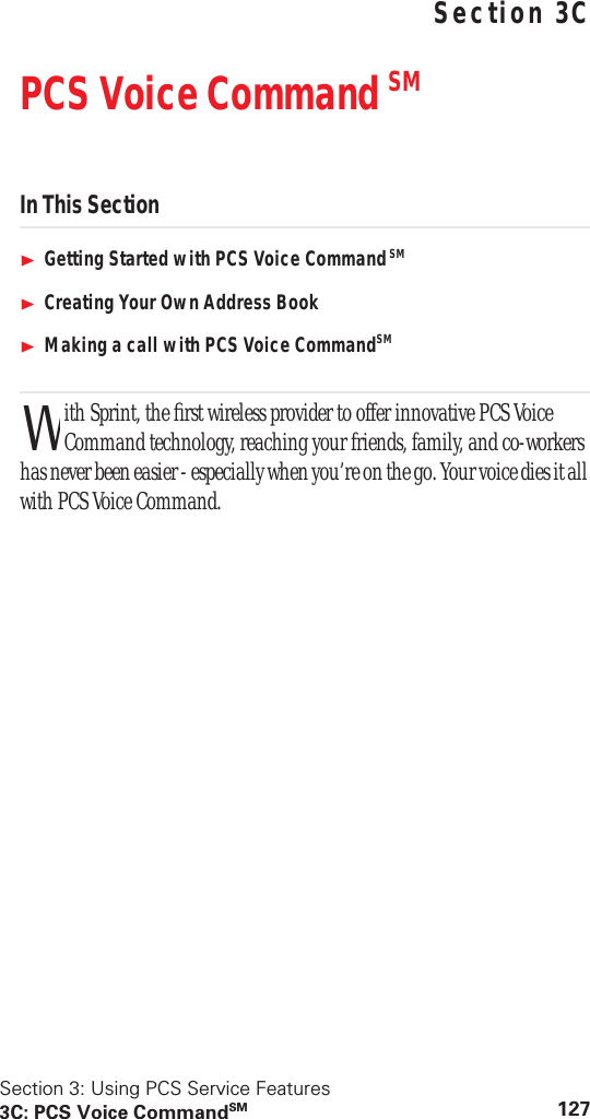 Section 3: Using PCS Service Features3C: PCS Voice CommandSM 127 Using PCS Service FeaturesSection 3CPCS Voice Command SMIn This SectionGetting Started with PCS Voice Command SMCreating Your Own Address BookMaking a call with PCS Voice CommandSMith Sprint, the first wireless provider to offer innovative PCS Voice Command technology, reaching your friends, family, and co-workers has never been easier - especially when you’re on the go. Your voice dies it all with PCS Voice Command.W