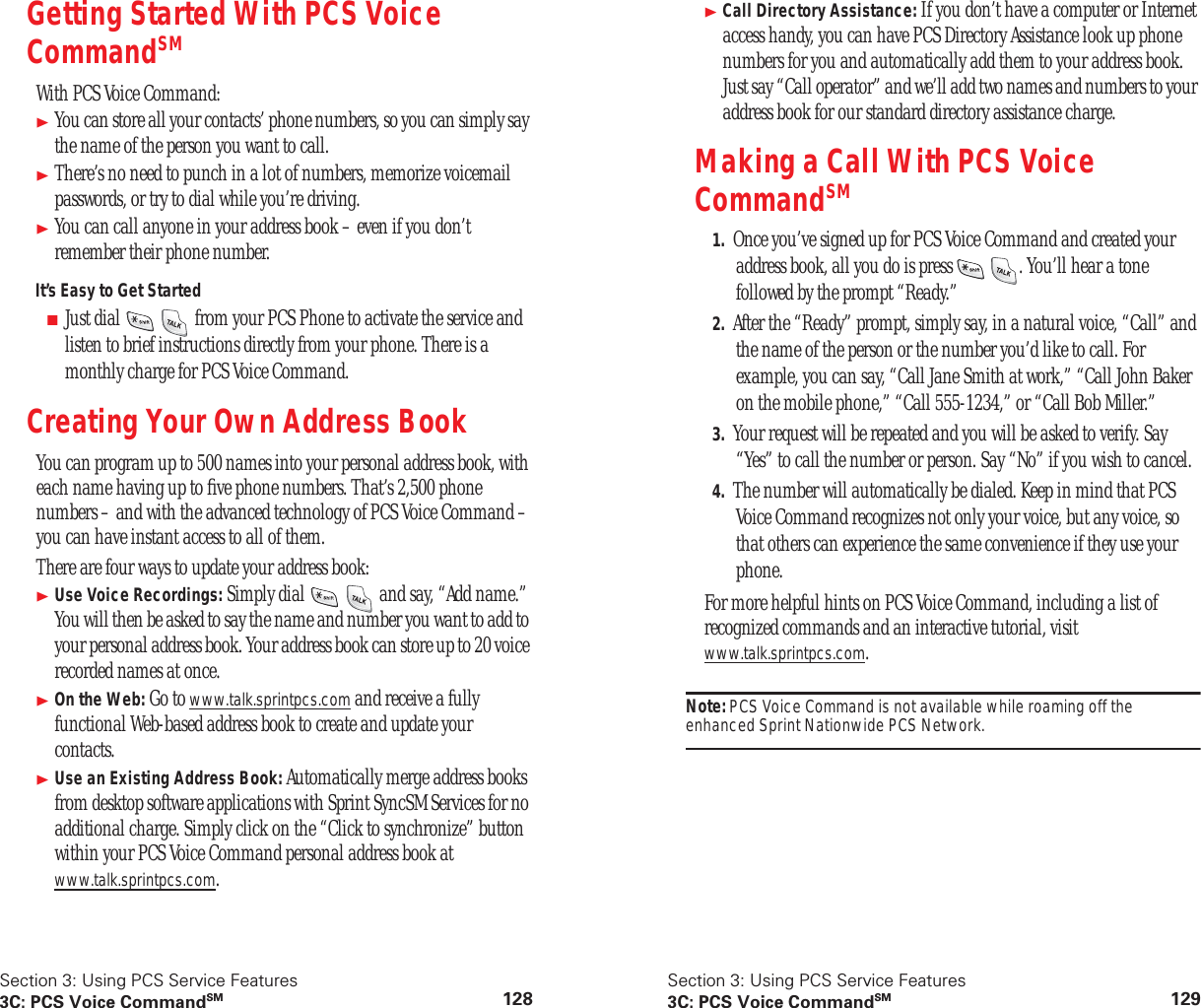 Section 3: Using PCS Service Features3C: PCS Voice CommandSM 128Getting Started With PCS Voice CommandSMWith PCS Voice Command:You can store all your contacts’ phone numbers, so you can simply say the name of the person you want to call.There’s no need to punch in a lot of numbers, memorize voicemail passwords, or try to dial while you’re driving.You can call anyone in your address book – even if you don’t remember their phone number.It’s Easy to Get Started■Just dial from your PCS Phone to activate the service and listen to brief instructions directly from your phone. There is a monthly charge for PCS Voice Command.Creating Your Own Address BookYou can program up to 500 names into your personal address book, with each name having up to five phone numbers. That’s 2,500 phone numbers – and with the advanced technology of PCS Voice Command – you can have instant access to all of them.There are four ways to update your address book:Use Voice Recordings: Simply dial and say, “Add name.” You will then be asked to say the name and number you want to add to your personal address book. Your address book can store up to 20 voice recorded names at once.On the Web: Go to www.talk.sprintpcs.com and receive a fully functional Web-based address book to create and update your contacts.Use an Existing Address Book: Automatically merge address books from desktop software applications with Sprint SyncSM Services for no additional charge. Simply click on the “Click to synchronize” button within your PCS Voice Command personal address book at www.talk.sprintpcs.com.Section 3: Using PCS Service Features3C: PCS Voice CommandSM 129Call Directory Assistance: If you don’t have a computer or Internet access handy, you can have PCS Directory Assistance look up phone numbers for you and automatically add them to your address book. Just say “Call operator” and we’ll add two names and numbers to your address book for our standard directory assistance charge.Making a Call With PCS Voice CommandSM1. Once you’ve signed up for PCS Voice Command and created your address book, all you do is press . You’ll hear a tone followed by the prompt “Ready.”2. After the “Ready” prompt, simply say, in a natural voice, “Call” and the name of the person or the number you’d like to call. For example, you can say, “Call Jane Smith at work,” “Call John Baker on the mobile phone,” “Call 555-1234,” or “Call Bob Miller.”3. Your request will be repeated and you will be asked to verify. Say “Yes” to call the number or person. Say “No” if you wish to cancel.4. The number will automatically be dialed. Keep in mind that PCS Voice Command recognizes not only your voice, but any voice, so that others can experience the same convenience if they use your phone.For more helpful hints on PCS Voice Command, including a list of recognized commands and an interactive tutorial, visit www.talk.sprintpcs.com.Note: PCS Voice Command is not available while roaming off the enhanced Sprint Nationwide PCS Network.