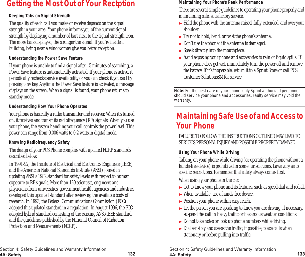 Section 4: Safety Guidelines and Warranty Information4A: Safety 132Getting the Most Out of Your RectptionKeeping Tabs on Signal StrengthThe quality of each call you make or receive depends on the signal strength in your area. Your phone informs you of the current signal strength by displaying a number of bars next to the signal strength icon. The more bars displayed, the stronger the signal. If you’re inside a building, being near a window may give you better reception.Understanding the Power Save FeatureIf your phone is unable to find a signal after 15 minutes of searching, a Power Save feature is automatically activated. If your phone is active, it periodically rechecks service availability or you can check it yourself by pressing any key. Anytime the Power Save feature is activated, a message displays on the screen. When a signal is found, your phone returns to standby mode.Understanding How Your Phone OperatesYour phone is basically a radio transmitter and receiver. When it’s turned on, it receives and transmits radiofrequency (RF) signals. When you use your phone, the system handling your call controls the power level. This power can range from 0.006 watts to 0.2 watts in digital mode.Knowing Radiofrequency SafetyThe design of your PCS Phone complies with updated NCRP standards described below.In 1991-92, the Institute of Electrical and Electronics Engineers (IEEE) and the American National Standards Institute (ANSI) joined in updating ANSI’s 1982 standard for safety levels with respect to human exposure to RF signals. More than 120 scientists, engineers and physicians from universities, government health agencies and industries developed this updated standard after reviewing the available body of research. In 1993, the Federal Communications Commission (FCC) adopted this updated standard in a regulation. In August 1996, the FCC adopted hybrid standard consisting of the existing ANSI/IEEE standard and the guidelines published by the National Council of Radiation Protection and Measurements (NCRP).Section 4: Safety Guidelines and Warranty Information4A: Safety 133Maintaining Your Phone’s Peak PerformanceThere are several simple guidelines to operating your phone properly and maintaining safe, satisfactory service.Hold the phone with the antenna raised, fully-extended, and over your shoulder.Try not to hold, bend, or twist the phone’s antenna.Don’t use the phone if the antenna is damaged.Speak directly into the mouthpiece.Avoid exposing your phone and accessories to rain or liquid spills. If your phone does get wet, immediately turn the power off and remove the battery. If it’s inoperable, return it to a Sprint Store or call PCS Customer SolutionsSM for service.Note: For the best care of your phone, only Sprint authorized personnel should service your phone and accessories. Faulty service may void the warranty.Maintaining Safe Use of and Access to Your PhoneFAILURE TO FOLLOW THE INSTRUCTIONS OUTLINED MAY LEAD TO SERIOUS PERSONAL INJURY AND POSSIBLE PROPERTY DAMAGEUsing Your Phone While DrivingTalking on your phone while driving (or operating the phone without a hands-free device) is prohibited in some jurisdictions. Laws vary as to specific restrictions. Remember that safety always comes first.When using your phone in the car:Get to know your phone and its features, such as speed dial and redial.When available, use a hands-free device.Position your phone within easy reach.Let the person you are speaking to know you are driving; if necessary, suspend the call in heavy traffic or hazardous weather conditions.Do not take notes or look up phone numbers while driving.Dial sensibly and assess the traffic; if possible, place calls when stationary or before pulling into traffic.