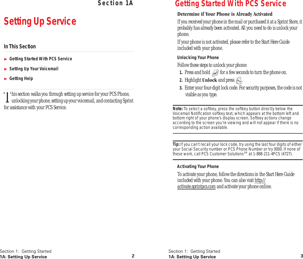 Section 1: Getting Started 1A: Setting Up Service 2 Section 1A Setting Up Service In This Section Getting Started With PCS Service Setting Up Your Voicemail Getting Help his section walks you through setting up service for your PCS Phone, unlocking your phone, setting up your voicemail, and contacting Sprint for assistance with your PCS Service.T Section 1: Getting Started 1A: Setting Up Service 3 Getting Started With PCS Service Determine if Your Phone is Already Activated If you received your phone in the mail or purchased it at a Sprint Store, it probably has already been activated. All you need to do is unlock your phone.If your phone is not activated, please refer to the Start Here Guide included with your phone. Unlocking Your Phone Follow these steps to unlock your phone: 1. Press and hold for a few seconds to turn the phone on. 2. Highlight Unlock and press . 3. Enter your four-digit lock code. For security purposes, the code is not visible as you type. Note: To select a softkey, press the softkey button directly below the Voicemail Notification softkey text, which appears at the bottom left and bottom right of your phone’s display screen. Softkey actions change according to the screen you’re viewing and will not appear if there is no corresponding action available. Tip: If you can’t recall your lock code, try using the last four digits of either your Social Security number or PCS Phone Number or try 0000. If none of these work, call PCS Customer Solutions SM at 1-888-211-4PCS (4727). Activating Your Phone To activate your phone, follow the directions in the Start Here Guide included with your phone. You can also visit http://activate.sprintpcs.com and activate your phone online.