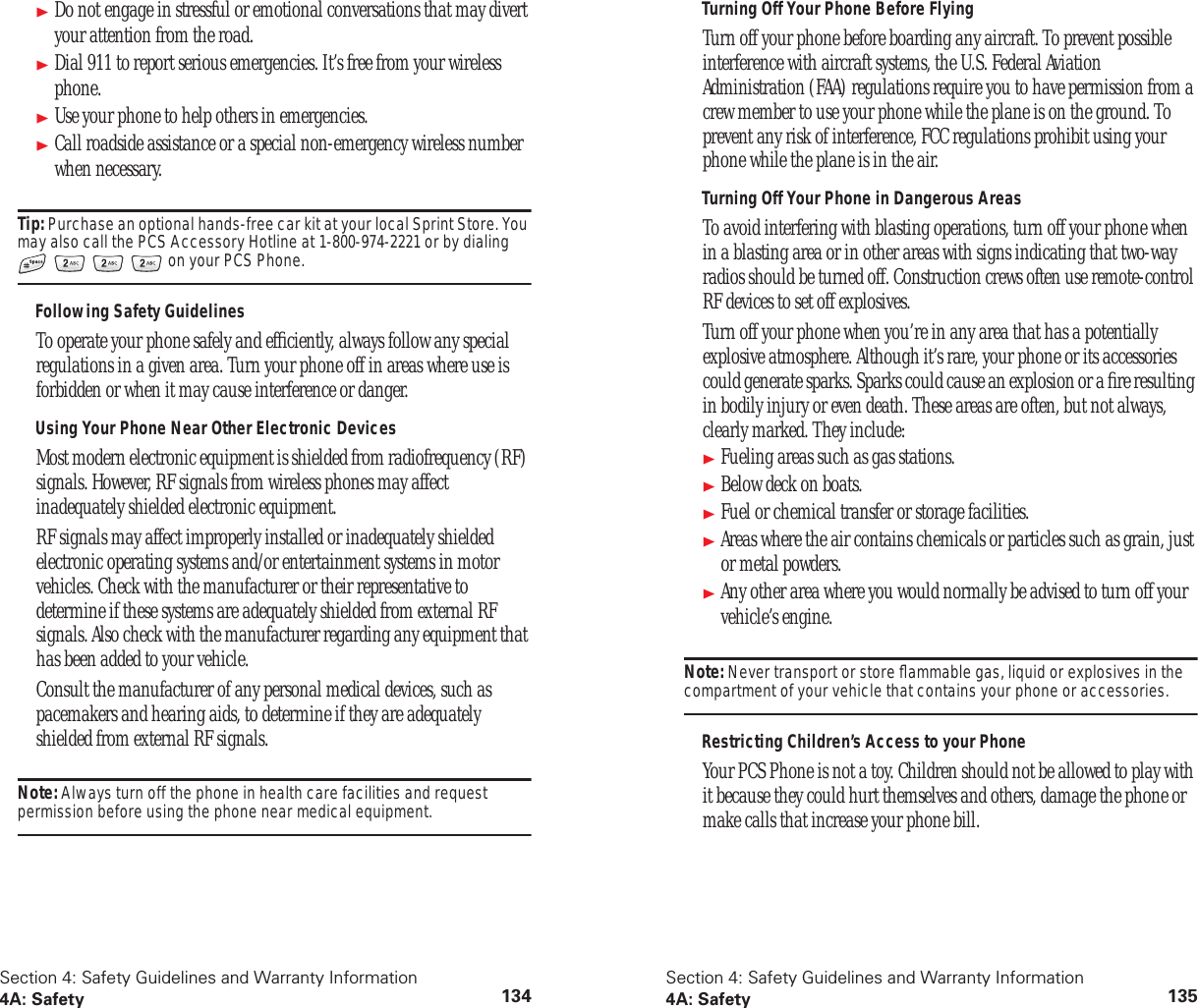 Section 4: Safety Guidelines and Warranty Information4A: Safety 134Do not engage in stressful or emotional conversations that may divert your attention from the road.Dial 911 to report serious emergencies. It’s free from your wireless phone.Use your phone to help others in emergencies.Call roadside assistance or a special non-emergency wireless number when necessary.Tip: Purchase an optional hands-free car kit at your local Sprint Store. You may also call the PCS Accessory Hotline at 1-800-974-2221 or by dialing on your PCS Phone.Following Safety GuidelinesTo operate your phone safely and efficiently, always follow any special regulations in a given area. Turn your phone off in areas where use is forbidden or when it may cause interference or danger.Using Your Phone Near Other Electronic DevicesMost modern electronic equipment is shielded from radiofrequency (RF) signals. However, RF signals from wireless phones may affect inadequately shielded electronic equipment.RF signals may affect improperly installed or inadequately shielded electronic operating systems and/or entertainment systems in motor vehicles. Check with the manufacturer or their representative to determine if these systems are adequately shielded from external RF signals. Also check with the manufacturer regarding any equipment that has been added to your vehicle.Consult the manufacturer of any personal medical devices, such as pacemakers and hearing aids, to determine if they are adequately shielded from external RF signals.Note: Always turn off the phone in health care facilities and request permission before using the phone near medical equipment.Section 4: Safety Guidelines and Warranty Information4A: Safety 135Turning Off Your Phone Before FlyingTurn off your phone before boarding any aircraft. To prevent possible interference with aircraft systems, the U.S. Federal Aviation Administration (FAA) regulations require you to have permission from a crew member to use your phone while the plane is on the ground. To prevent any risk of interference, FCC regulations prohibit using your phone while the plane is in the air.Turning Off Your Phone in Dangerous AreasTo avoid interfering with blasting operations, turn off your phone when in a blasting area or in other areas with signs indicating that two-way radios should be turned off. Construction crews often use remote-control RF devices to set off explosives.Turn off your phone when you’re in any area that has a potentially explosive atmosphere. Although it’s rare, your phone or its accessories could generate sparks. Sparks could cause an explosion or a fire resulting in bodily injury or even death. These areas are often, but not always, clearly marked. They include:Fueling areas such as gas stations.Below deck on boats.Fuel or chemical transfer or storage facilities.Areas where the air contains chemicals or particles such as grain, just or metal powders.Any other area where you would normally be advised to turn off your vehicle’s engine.Note: Never transport or store flammable gas, liquid or explosives in the compartment of your vehicle that contains your phone or accessories.Restricting Children’s Access to your PhoneYour PCS Phone is not a toy. Children should not be allowed to play with it because they could hurt themselves and others, damage the phone or make calls that increase your phone bill.