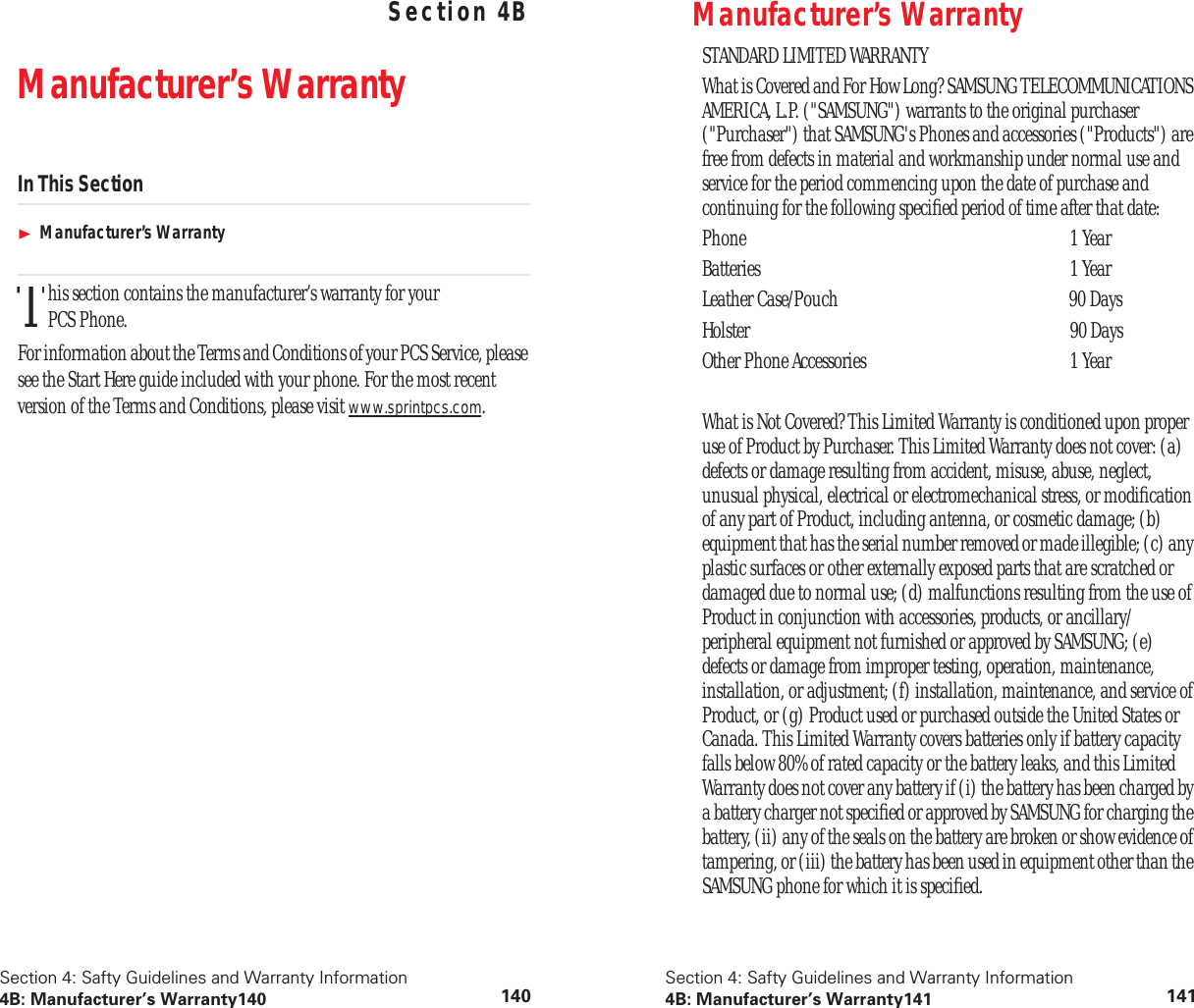 Section 4: Safty Guidelines and Warranty Information4B: Manufacturer’s Warranty140 140Safty Guidelines and Warranty Information Section 4BManufacturer’s WarrantyIn This SectionManufacturer’s Warrantyhis section contains the manufacturer’s warranty for your PCS Phone.For information about the Terms and Conditions of your PCS Service, please see the Start Here guide included with your phone. For the most recent version of the Terms and Conditions, please visit www.sprintpcs.com.TSection 4: Safty Guidelines and Warranty Information4B: Manufacturer’s Warranty141 141Manufacturer’s WarrantySTANDARD LIMITED WARRANTYWhat is Covered and For How Long? SAMSUNG TELECOMMUNICATIONS AMERICA, L.P. ("SAMSUNG") warrants to the original purchaser ("Purchaser") that SAMSUNG's Phones and accessories ("Products") are free from defects in material and workmanship under normal use and service for the period commencing upon the date of purchase and continuing for the following specified period of time after that date:Phone 1 YearBatteries 1 YearLeather Case/Pouch 90 DaysHolster 90 DaysOther Phone Accessories 1 YearWhat is Not Covered? This Limited Warranty is conditioned upon proper use of Product by Purchaser. This Limited Warranty does not cover: (a) defects or damage resulting from accident, misuse, abuse, neglect, unusual physical, electrical or electromechanical stress, or modification of any part of Product, including antenna, or cosmetic damage; (b) equipment that has the serial number removed or made illegible; (c) any plastic surfaces or other externally exposed parts that are scratched or damaged due to normal use; (d) malfunctions resulting from the use of Product in conjunction with accessories, products, or ancillary/peripheral equipment not furnished or approved by SAMSUNG; (e) defects or damage from improper testing, operation, maintenance, installation, or adjustment; (f) installation, maintenance, and service of Product, or (g) Product used or purchased outside the United States or Canada. This Limited Warranty covers batteries only if battery capacity falls below 80% of rated capacity or the battery leaks, and this Limited Warranty does not cover any battery if (i) the battery has been charged by a battery charger not specified or approved by SAMSUNG for charging the battery, (ii) any of the seals on the battery are broken or show evidence of tampering, or (iii) the battery has been used in equipment other than the SAMSUNG phone for which it is specified.
