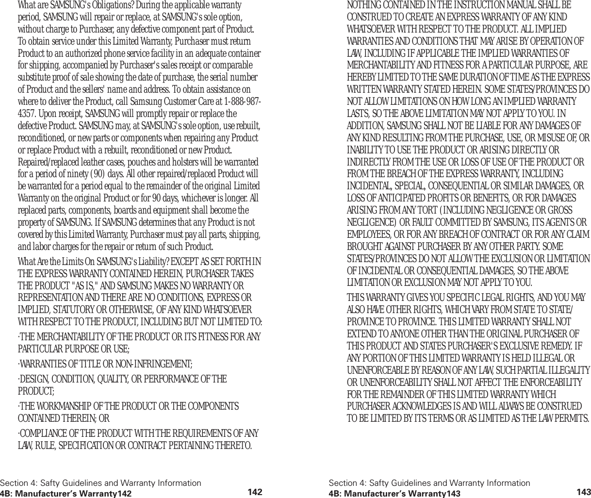 Section 4: Safty Guidelines and Warranty Information4B: Manufacturer’s Warranty142 142What are SAMSUNG's Obligations? During the applicable warranty period, SAMSUNG will repair or replace, at SAMSUNG's sole option, without charge to Purchaser, any defective component part of Product. To obtain service under this Limited Warranty, Purchaser must return Product to an authorized phone service facility in an adequate container for shipping, accompanied by Purchaser's sales receipt or comparable substitute proof of sale showing the date of purchase, the serial number of Product and the sellers' name and address. To obtain assistance on where to deliver the Product, call Samsung Customer Care at 1-888-987-4357. Upon receipt, SAMSUNG will promptly repair or replace the defective Product. SAMSUNG may, at SAMSUNG's sole option, use rebuilt, reconditioned, or new parts or components when repairing any Product or replace Product with a rebuilt, reconditioned or new Product. Repaired/replaced leather cases, pouches and holsters will be warranted for a period of ninety (90) days. All other repaired/replaced Product will be warranted for a period equal to the remainder of the original Limited Warranty on the original Product or for 90 days, whichever is longer. All replaced parts, components, boards and equipment shall become the property of SAMSUNG. If SAMSUNG determines that any Product is not covered by this Limited Warranty, Purchaser must pay all parts, shipping, and labor charges for the repair or return of such Product.What Are the Limits On SAMSUNG's Liability? EXCEPT AS SET FORTH IN THE EXPRESS WARRANTY CONTAINED HEREIN, PURCHASER TAKES THE PRODUCT "AS IS," AND SAMSUNG MAKES NO WARRANTY OR REPRESENTATION AND THERE ARE NO CONDITIONS, EXPRESS OR IMPLIED, STATUTORY OR OTHERWISE, OF ANY KIND WHATSOEVER WITH RESPECT TO THE PRODUCT, INCLUDING BUT NOT LIMITED TO:·THE MERCHANTABILITY OF THE PRODUCT OR ITS FITNESS FOR ANY PARTICULAR PURPOSE OR USE;·WARRANTIES OF TITLE OR NON-INFRINGEMENT;·DESIGN, CONDITION, QUALITY, OR PERFORMANCE OF THE PRODUCT;·THE WORKMANSHIP OF THE PRODUCT OR THE COMPONENTS CONTAINED THEREIN; OR·COMPLIANCE OF THE PRODUCT WITH THE REQUIREMENTS OF ANY LAW, RULE, SPECIFICATION OR CONTRACT PERTAINING THERETO.Section 4: Safty Guidelines and Warranty Information4B: Manufacturer’s Warranty143 143NOTHING CONTAINED IN THE INSTRUCTION MANUAL SHALL BE CONSTRUED TO CREATE AN EXPRESS WARRANTY OF ANY KIND WHATSOEVER WITH RESPECT TO THE PRODUCT. ALL IMPLIED WARRANTIES AND CONDITIONS THAT MAY ARISE BY OPERATION OF LAW, INCLUDING IF APPLICABLE THE IMPLIED WARRANTIES OF MERCHANTABILITY AND FITNESS FOR A PARTICULAR PURPOSE, ARE HEREBY LIMITED TO THE SAME DURATION OF TIME AS THE EXPRESS WRITTEN WARRANTY STATED HEREIN. SOME STATES/PROVINCES DO NOT ALLOW LIMITATIONS ON HOW LONG AN IMPLIED WARRANTY LASTS, SO THE ABOVE LIMITATION MAY NOT APPLY TO YOU. IN ADDITION, SAMSUNG SHALL NOT BE LIABLE FOR ANY DAMAGES OF ANY KIND RESULTING FROM THE PURCHASE, USE, OR MISUSE OF, OR INABILITY TO USE THE PRODUCT OR ARISING DIRECTLY OR INDIRECTLY FROM THE USE OR LOSS OF USE OF THE PRODUCT OR FROM THE BREACH OF THE EXPRESS WARRANTY, INCLUDING INCIDENTAL, SPECIAL, CONSEQUENTIAL OR SIMILAR DAMAGES, OR LOSS OF ANTICIPATED PROFITS OR BENEFITS, OR FOR DAMAGES ARISING FROM ANY TORT (INCLUDING NEGLIGENCE OR GROSS NEGLIGENCE) OR FAULT COMMITTED BY SAMSUNG, ITS AGENTS OR EMPLOYEES, OR FOR ANY BREACH OF CONTRACT OR FOR ANY CLAIM BROUGHT AGAINST PURCHASER BY ANY OTHER PARTY. SOME STATES/PROVINCES DO NOT ALLOW THE EXCLUSION OR LIMITATION OF INCIDENTAL OR CONSEQUENTIAL DAMAGES, SO THE ABOVE LIMITATION OR EXCLUSION MAY NOT APPLY TO YOU.THIS WARRANTY GIVES YOU SPECIFIC LEGAL RIGHTS, AND YOU MAY ALSO HAVE OTHER RIGHTS, WHICH VARY FROM STATE TO STATE/PROVINCE TO PROVINCE. THIS LIMITED WARRANTY SHALL NOT EXTEND TO ANYONE OTHER THAN THE ORIGINAL PURCHASER OF THIS PRODUCT AND STATES PURCHASER'S EXCLUSIVE REMEDY. IF ANY PORTION OF THIS LIMITED WARRANTY IS HELD ILLEGAL OR UNENFORCEABLE BY REASON OF ANY LAW, SUCH PARTIAL ILLEGALITY OR UNENFORCEABILITY SHALL NOT AFFECT THE ENFORCEABILITY FOR THE REMAINDER OF THIS LIMITED WARRANTY WHICH PURCHASER ACKNOWLEDGES IS AND WILL ALWAYS BE CONSTRUED TO BE LIMITED BY ITS TERMS OR AS LIMITED AS THE LAW PERMITS.