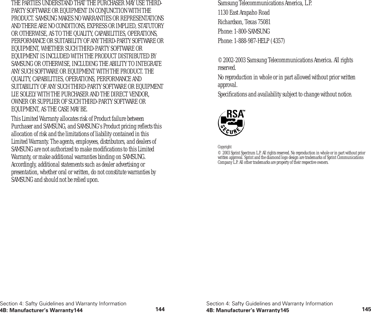 Section 4: Safty Guidelines and Warranty Information4B: Manufacturer’s Warranty144 144THE PARTIES UNDERSTAND THAT THE PURCHASER MAY USE THIRD-PARTY SOFTWARE OR EQUIPMENT IN CONJUNCTION WITH THE PRODUCT. SAMSUNG MAKES NO WARRANTIES OR REPRESENTATIONS AND THERE ARE NO CONDITIONS, EXPRESS OR IMPLIED, STATUTORY OR OTHERWISE, AS TO THE QUALITY, CAPABILITIES, OPERATIONS, PERFORMANCE OR SUITABILITY OF ANY THIRD-PARTY SOFTWARE OR EQUIPMENT, WHETHER SUCH THIRD-PARTY SOFTWARE OR EQUIPMENT IS INCLUDED WITH THE PRODUCT DISTRIBUTED BY SAMSUNG OR OTHERWISE, INCLUDING THE ABILITY TO INTEGRATE ANY SUCH SOFTWARE OR EQUIPMENT WITH THE PRODUCT. THE QUALITY, CAPABILITIES, OPERATIONS, PERFORMANCE AND SUITABILITY OF ANY SUCH THIRD-PARTY SOFTWARE OR EQUIPMENT LIE SOLELY WITH THE PURCHASER AND THE DIRECT VENDOR, OWNER OR SUPPLIER OF SUCH THIRD-PARTY SOFTWARE OR EQUIPMENT, AS THE CASE MAY BE.This Limited Warranty allocates risk of Product failure between Purchaser and SAMSUNG, and SAMSUNG's Product pricing reflects this allocation of risk and the limitations of liability contained in this Limited Warranty. The agents, employees, distributors, and dealers of SAMSUNG are not authorized to make modifications to this Limited Warranty, or make additional warranties binding on SAMSUNG. Accordingly, additional statements such as dealer advertising or presentation, whether oral or written, do not constitute warranties by SAMSUNG and should not be relied upon.Section 4: Safty Guidelines and Warranty Information4B: Manufacturer’s Warranty145 145Samsung Telecommunications America, L.P.1130 East Arapaho RoadRichardson, Texas 75081Phone: 1-800-SAMSUNGPhone: 1-888-987-HELP (4357)©2002-2003 Samsung Telecommunications America. All rights reserved.No reproduction in whole or in part allowed without prior written approval.Specifications and availability subject to change without notice. Copyright© 2003 Sprint Spectrum L.P. All rights reserved. No reproduction in whole or in part without prior written approval. Sprint and the diamond logo design are trademarks of Sprint Communications Company L.P. All other trademarks are property of their respective owners.