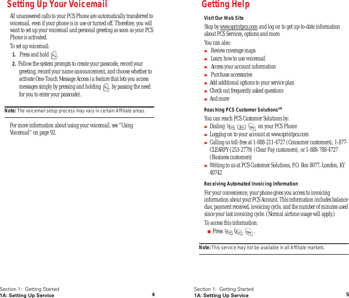 Section 1: Getting Started 1A: Setting Up Service 4 Setting Up Your Voicemail All unanswered calls to your PCS Phone are automatically transferred to voicemail, even if your phone is in use or turned off. Therefore, you will want to set up your voicemail and personal greeting as soon as your PCS Phone is activated.To set up voicemail: 1. Press and hold . 2. Follow the system prompts to create your passcode, record your greeting, record your name announcement, and choose whether to activate One-Touch Message Access (a feature that lets you access messages simply by pressing and holding , by passing the need for you to enter your passcode). Note: The voicemail setup process may vary in certain Affiliate areas. For more information about using your voicemail, see “Using Voicemail” on page 92. Section 1: Getting Started 1A: Setting Up Service 5 Getting Help Visit Our Web Site Stop by www.sprintpcs.com and log on to get up-to-date information about PCS Services, options and more. You can also: Review coverage maps Learn how to use voicemail Access your account information Purchase accessories Add additional options to your service plan Check out frequently asked questions And more Reaching PCS Customer Solutions SM You can reach PCS Customer Solutions by: Dialing on your PCS Phone Logging on to your account at www.sprintpcs.com Calling us toll-free at 1-888-211-4727 (Consumer customers), 1-877-CLEARPY (253-2779) (Clear Pay customers), or 1-888-788-4727 (Business customers) Writing to us at PCS Customer Solutions, P.O. Box 8077, London, KY 40742 Receiving Automated Invoicing Information For your convenience, your phone gives you access to invoicing information about your PCS Account. This information includes balance due, payment received, invoicing cycle, and the number of minutes used since your last invoicing cycle. (Normal airtime usage will apply.)To access this information: ■ Press . Note: This service may not be available in all Affiliate markets.