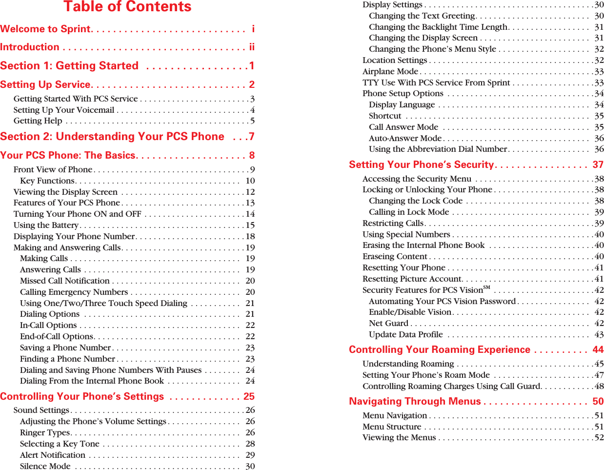  Table of Contents Welcome to Sprint. . . . . . . . . . . . . . . . . . . . . . . . . . . .  iIntroduction . . . . . . . . . . . . . . . . . . . . . . . . . . . . . . . . . ii Section 1: Getting Started   . . . . . . . . . . . . . . . . .1 Setting Up Service. . . . . . . . . . . . . . . . . . . . . . . . . . . .  2 Getting Started With PCS Service . . . . . . . . . . . . . . . . . . . . . . . . 3Setting Up Your Voicemail . . . . . . . . . . . . . . . . . . . . . . . . . . . . . 4Getting Help . . . . . . . . . . . . . . . . . . . . . . . . . . . . . . . . . . . . . . . . 5 Section 2: Understanding Your PCS Phone   . . .7 Your PCS Phone: The Basics. . . . . . . . . . . . . . . . . . . . 8 Front View of Phone. . . . . . . . . . . . . . . . . . . . . . . . . . . . . . . . . . 9Key Functions. . . . . . . . . . . . . . . . . . . . . . . . . . . . . . . . . . . .   10Viewing the Display Screen  . . . . . . . . . . . . . . . . . . . . . . . . . . . 12Features of Your PCS Phone . . . . . . . . . . . . . . . . . . . . . . . . . . . 13Turning Your Phone ON and OFF . . . . . . . . . . . . . . . . . . . . . . 14Using the Battery. . . . . . . . . . . . . . . . . . . . . . . . . . . . . . . . . . . . 15Displaying Your Phone Number. . . . . . . . . . . . . . . . . . . . . . . . 18Making and Answering Calls. . . . . . . . . . . . . . . . . . . . . . . . . . . 19Making Calls . . . . . . . . . . . . . . . . . . . . . . . . . . . . . . . . . . . . .   19Answering Calls . . . . . . . . . . . . . . . . . . . . . . . . . . . . . . . . . .  19Missed Call Notification . . . . . . . . . . . . . . . . . . . . . . . . . . . .   20Calling Emergency Numbers . . . . . . . . . . . . . . . . . . . . . . . .   20Using One/Two/Three Touch Speed Dialing  . . . . . . . . . . .   21Dialing Options  . . . . . . . . . . . . . . . . . . . . . . . . . . . . . . . . . .   21In-Call Options . . . . . . . . . . . . . . . . . . . . . . . . . . . . . . . . . . .   22End-of-Call Options. . . . . . . . . . . . . . . . . . . . . . . . . . . . . . . .   22Saving a Phone Number . . . . . . . . . . . . . . . . . . . . . . . . . . . .   23Finding a Phone Number . . . . . . . . . . . . . . . . . . . . . . . . . . .   23Dialing and Saving Phone Numbers With Pauses . . . . . . . .   24Dialing From the Internal Phone Book  . . . . . . . . . . . . . . . .   24 Controlling Your Phone’s Settings  . . . . . . . . . . . . . 25 Sound Settings. . . . . . . . . . . . . . . . . . . . . . . . . . . . . . . . . . . . . . 26Adjusting the Phone’s Volume Settings . . . . . . . . . . . . . . . .   26Ringer Types. . . . . . . . . . . . . . . . . . . . . . . . . . . . . . . . . . . . .   26Selecting a Key Tone . . . . . . . . . . . . . . . . . . . . . . . . . . . . . .   28Alert Notification . . . . . . . . . . . . . . . . . . . . . . . . . . . . . . . . .  29Silence Mode  . . . . . . . . . . . . . . . . . . . . . . . . . . . . . . . . . . . .   30Display Settings . . . . . . . . . . . . . . . . . . . . . . . . . . . . . . . . . . . . .30Changing the Text Greeting. . . . . . . . . . . . . . . . . . . . . . . . .  30Changing the Backlight Time Length. . . . . . . . . . . . . . . . . .  31Changing the Display Screen . . . . . . . . . . . . . . . . . . . . . . . .  31Changing the Phone’s Menu Style . . . . . . . . . . . . . . . . . . . .  32Location Settings . . . . . . . . . . . . . . . . . . . . . . . . . . . . . . . . . . . .32Airplane Mode . . . . . . . . . . . . . . . . . . . . . . . . . . . . . . . . . . . . . .33TTY Use With PCS Service From Sprint . . . . . . . . . . . . . . . . . .33Phone Setup Options  . . . . . . . . . . . . . . . . . . . . . . . . . . . . . . . .34Display Language . . . . . . . . . . . . . . . . . . . . . . . . . . . . . . . . .   34Shortcut  . . . . . . . . . . . . . . . . . . . . . . . . . . . . . . . . . . . . . . . .  35Call Answer Mode  . . . . . . . . . . . . . . . . . . . . . . . . . . . . . . . .  35Auto-Answer Mode . . . . . . . . . . . . . . . . . . . . . . . . . . . . . . . .  36Using the Abbreviation Dial Number. . . . . . . . . . . . . . . . . .  36 Setting Your Phone’s Security. . . . . . . . . . . . . . . . .  37 Accessing the Security Menu  . . . . . . . . . . . . . . . . . . . . . . . . . .38Locking or Unlocking Your Phone . . . . . . . . . . . . . . . . . . . . . .38Changing the Lock Code . . . . . . . . . . . . . . . . . . . . . . . . . . .  38Calling in Lock Mode . . . . . . . . . . . . . . . . . . . . . . . . . . . . . .  39Restricting Calls. . . . . . . . . . . . . . . . . . . . . . . . . . . . . . . . . . . . .39Using Special Numbers . . . . . . . . . . . . . . . . . . . . . . . . . . . . . . .40Erasing the Internal Phone Book  . . . . . . . . . . . . . . . . . . . . . . .40Eraseing Content . . . . . . . . . . . . . . . . . . . . . . . . . . . . . . . . . . . .40Resetting Your Phone . . . . . . . . . . . . . . . . . . . . . . . . . . . . . . . .41Resetting Picture Account. . . . . . . . . . . . . . . . . . . . . . . . . . . . .41 Security Features for PCS Vision SM  . . . . . . . . . . . . . . . . . . . . . .42Automating Your PCS Vision Password . . . . . . . . . . . . . . . .  42Enable/Disable Vision. . . . . . . . . . . . . . . . . . . . . . . . . . . . . .  42Net Guard . . . . . . . . . . . . . . . . . . . . . . . . . . . . . . . . . . . . . . .  42Update Data Profile  . . . . . . . . . . . . . . . . . . . . . . . . . . . . . . .  43 Controlling Your Roaming Experience . . . . . . . . . .  44 Understanding Roaming . . . . . . . . . . . . . . . . . . . . . . . . . . . . . .45Setting Your Phone’s Roam Mode  . . . . . . . . . . . . . . . . . . . . . . 47Controlling Roaming Charges Using Call Guard. . . . . . . . . . . .48 Navigating Through Menus . . . . . . . . . . . . . . . . . . .  50 Menu Navigation . . . . . . . . . . . . . . . . . . . . . . . . . . . . . . . . . . . .51Menu Structure . . . . . . . . . . . . . . . . . . . . . . . . . . . . . . . . . . . . . 51Viewing the Menus . . . . . . . . . . . . . . . . . . . . . . . . . . . . . . . . . .52