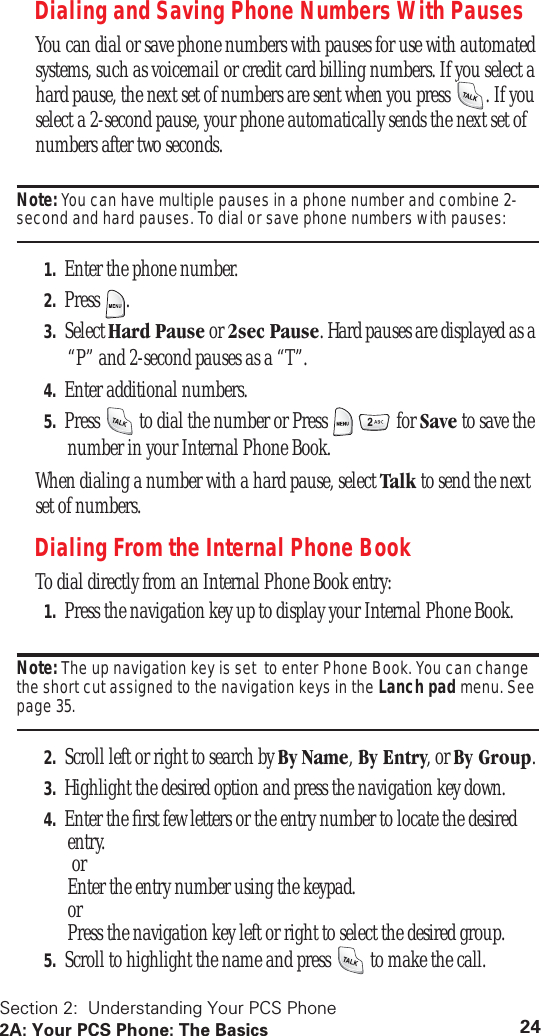 Section 2:  Understanding Your PCS Phone2A: Your PCS Phone: The Basics 24Dialing and Saving Phone Numbers With PausesYou can dial or save phone numbers with pauses for use with automated systems, such as voicemail or credit card billing numbers. If you select a hard pause, the next set of numbers are sent when you press  . If you select a 2-second pause, your phone automatically sends the next set of numbers after two seconds.Note: You can have multiple pauses in a phone number and combine 2-second and hard pauses. To dial or save phone numbers with pauses:1. Enter the phone number.2. Press .3. Select Hard Pause or 2sec Pause. Hard pauses are displayed as a “P” and 2-second pauses as a “T”.4. Enter additional numbers.5. Press   to dial the number or Press     for Save to save the number in your Internal Phone Book.When dialing a number with a hard pause, select Talk to send the next set of numbers.Dialing From the Internal Phone BookTo dial directly from an Internal Phone Book entry:1. Press the navigation key up to display your Internal Phone Book.Note: The up navigation key is set  to enter Phone Book. You can change the short cut assigned to the navigation keys in the Lanch pad menu. See page 35.2. Scroll left or right to search by By Name, By Entry, or By Group.3. Highlight the desired option and press the navigation key down.4. Enter the ﬁrst few letters or the entry number to locate the desired entry. or Enter the entry number using the keypad. or Press the navigation key left or right to select the desired group.5. Scroll to highlight the name and press   to make the call.