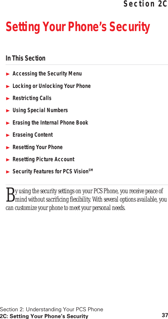 Section 2: Understanding Your PCS Phone2C: Setting Your Phone’s Security 37 Understanding Your PCS PhoneSection 2CSetting Your Phone’s SecurityIn This SectionAccessing the Security MenuLocking or Unlocking Your PhoneRestricting CallsUsing Special NumbersErasing the Internal Phone BookEraseing ContentResetting Your PhoneResetting Picture AccountSecurity Features for PCS VisionSMy using the security settings on your PCS Phone, you receive peace of mind without sacriﬁcing ﬂexibility. With several options available, you can customize your phone to meet your personal needs.B