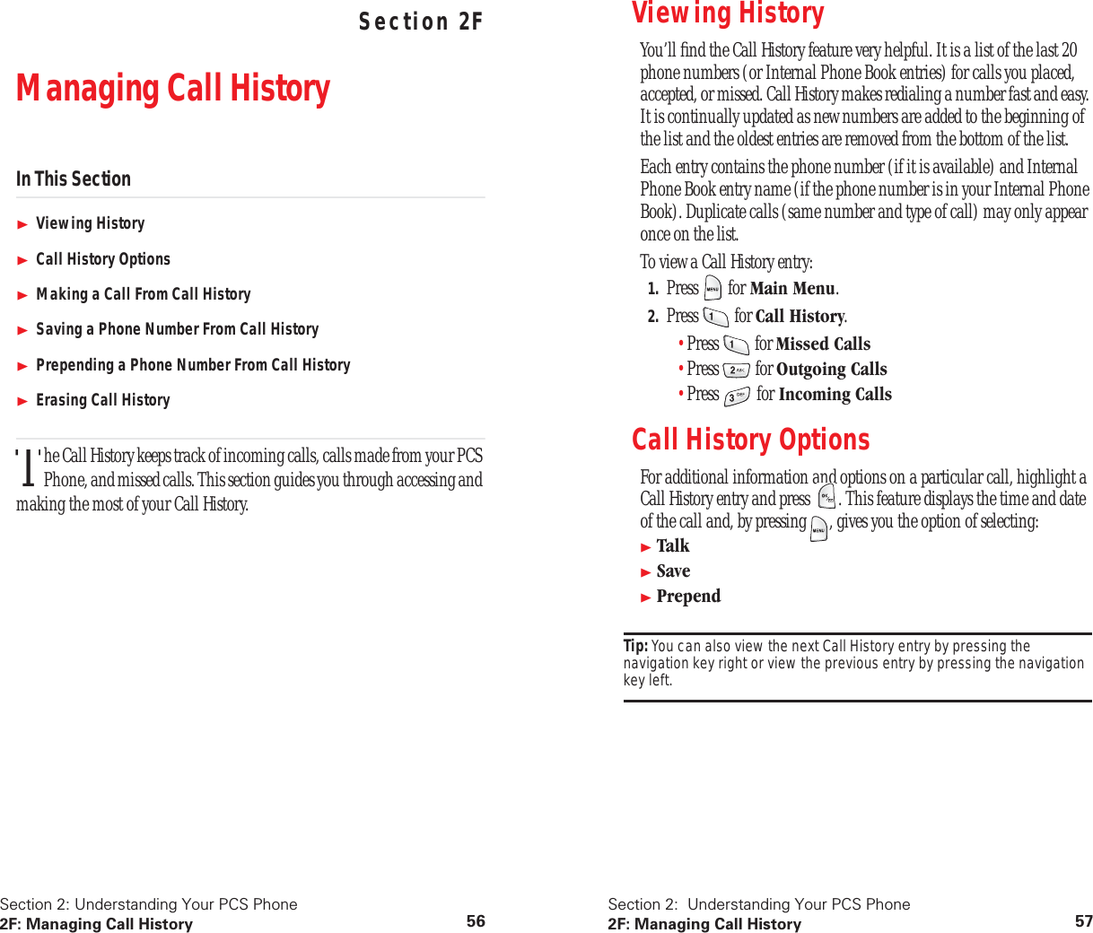 Section 2: Understanding Your PCS Phone2F: Managing Call History 56 Understanding Your PCS PhoneSection 2FManaging Call HistoryIn This SectionViewing HistoryCall History OptionsMaking a Call From Call HistorySaving a Phone Number From Call HistoryPrepending a Phone Number From Call HistoryErasing Call Historyhe Call History keeps track of incoming calls, calls made from your PCS Phone, and missed calls. This section guides you through accessing and making the most of your Call History.TSection 2:  Understanding Your PCS Phone2F: Managing Call History 57Viewing History You’ll ﬁnd the Call History feature very helpful. It is a list of the last 20 phone numbers (or Internal Phone Book entries) for calls you placed, accepted, or missed. Call History makes redialing a number fast and easy. It is continually updated as new numbers are added to the beginning of the list and the oldest entries are removed from the bottom of the list.Each entry contains the phone number (if it is available) and Internal Phone Book entry name (if the phone number is in your Internal Phone Book). Duplicate calls (same number and type of call) may only appear once on the list.To view a Call History entry:1. Press  for Main Menu.2. Press  for Call History.•Press  for Missed Calls•Press  for Outgoing Calls•Press  for Incoming CallsCall History OptionsFor additional information and options on a particular call, highlight a Call History entry and press  . This feature displays the time and date of the call and, by pressing  , gives you the option of selecting:TalkSavePrependTip: You can also view the next Call History entry by pressing the navigation key right or view the previous entry by pressing the navigation key left.