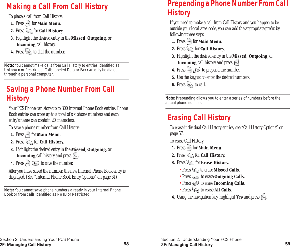 Section 2: Understanding Your PCS Phone2F: Managing Call History 58Making a Call From Call HistoryTo place a call from Call History:1. Press  for Main Menu.2. Press  for Call History.3. Highlight the desired entry in the Missed, Outgoing, or Incoming call history.4. Press   to dial the number.Note: You cannot make calls from Call History to entries identiﬁed as Unknown or Restricted. Calls labeled Data or Fax can only be dialed through a personal computer.Saving a Phone Number From Call HistoryYour PCS Phone can store up to 300 Internal Phone Book entries. Phone Book entries can store up to a total of six phone numbers and each entry’s name can contain 20 characters.To save a phone number from Call History:1. Press  for Main Menu.2. Press  for Call History.3. Highlight the desired entry in the Missed, Outgoing, or Incoming call history and press  .4. Press     to save the number.After you have saved the number, the new Internal Phone Book entry is displayed. (See “Internal Phone Book Entry Options” on page 61)Note: You cannot save phone numbers already in your Internal Phone Book or from calls identiﬁed as No ID or Restricted.Section 2:  Understanding Your PCS Phone2F: Managing Call History 59Prepending a Phone Number From Call HistoryIf you need to make a call from Call History and you happen to be outside your local area code, you can add the appropriate preﬁx by following these steps:1. Press  for Main Menu.2. Press  for Call History.3. Highlight the desired entry in the Missed, Outgoing, or Incoming call history and press  .4. Press     to prepend the number.5. Use the keypad to enter the desired numbers.6. Press   to call.Note: Prepending allows you to enter a series of numbers before the actual phone number.Erasing Call HistoryTo erase individual Call History entries, see “Call History Options” on page 57.To erase Call History:1. Press  for Main Menu.2. Press  for Call History.3. Press  for Erase History.•Press   to erase Missed Calls.•Press   to erase Outgoing Calls.•Press   to erase Incoming Calls.•Press   to erase All Calls.4. Using the navigation key, highlight Yes and press  .