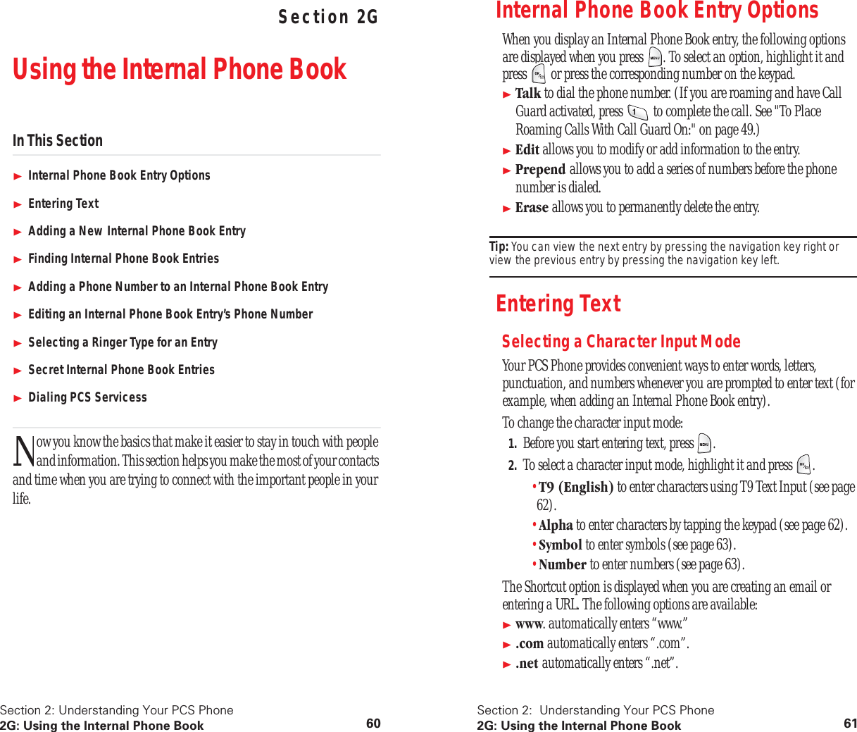 Section 2: Understanding Your PCS Phone2G: Using the Internal Phone Book 60 Understanding Your PCS PhoneSection 2GUsing the Internal Phone BookIn This SectionInternal Phone Book Entry OptionsEntering TextAdding a New Internal Phone Book EntryFinding Internal Phone Book EntriesAdding a Phone Number to an Internal Phone Book EntryEditing an Internal Phone Book Entry’s Phone NumberSelecting a Ringer Type for an EntrySecret Internal Phone Book EntriesDialing PCS Servicessow you know the basics that make it easier to stay in touch with people and information. This section helps you make the most of your contacts and time when you are trying to connect with the important people in your life.NSection 2:  Understanding Your PCS Phone2G: Using the Internal Phone Book 61Internal Phone Book Entry OptionsWhen you display an Internal Phone Book entry, the following options are displayed when you press  . To select an option, highlight it and press   or press the corresponding number on the keypad.Talk to dial the phone number. (If you are roaming and have Call Guard activated, press   to complete the call. See &quot;To Place Roaming Calls With Call Guard On:&quot; on page 49.)Edit allows you to modify or add information to the entry.Prepend allows you to add a series of numbers before the phone number is dialed.Erase allows you to permanently delete the entry.Tip: You can view the next entry by pressing the navigation key right or view the previous entry by pressing the navigation key left.Entering TextSelecting a Character Input ModeYour PCS Phone provides convenient ways to enter words, letters, punctuation, and numbers whenever you are prompted to enter text (for example, when adding an Internal Phone Book entry).To change the character input mode:1. Before you start entering text, press  .2. To select a character input mode, highlight it and press  .•T9 (English) to enter characters using T9 Text Input (see page 62).•Alpha to enter characters by tapping the keypad (see page 62).•Symbol to enter symbols (see page 63).•Number to enter numbers (see page 63).The Shortcut option is displayed when you are creating an email or entering a URL. The following options are available:www. automatically enters “www.”.com automatically enters “.com”..net automatically enters “.net”.