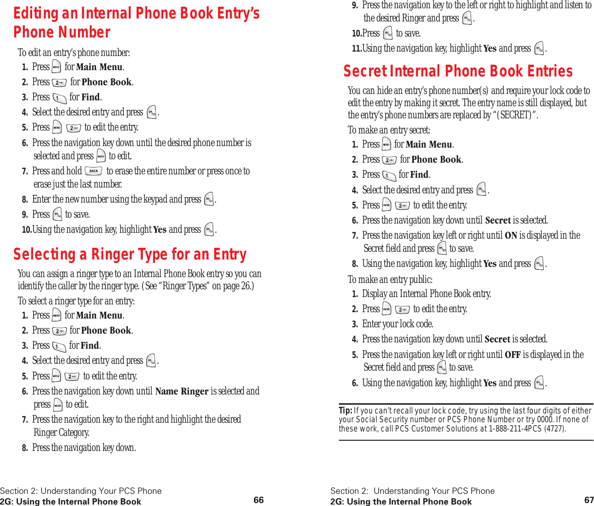Section 2: Understanding Your PCS Phone2G: Using the Internal Phone Book 66Editing an Internal Phone Book Entry’s Phone NumberTo edit an entry’s phone number:1. Press  for Main Menu.2. Press  for Phone Book.3. Press  for Find.4. Select the desired entry and press  .5. Press     to edit the entry.6. Press the navigation key down until the desired phone number is selected and press   to edit.7. Press and hold   to erase the entire number or press once to erase just the last number.8. Enter the new number using the keypad and press  .9. Press   to save.10.Using the navigation key, highlight Yes and press  .Selecting a Ringer Type for an EntryYou can assign a ringer type to an Internal Phone Book entry so you can identify the caller by the ringer type. (See “Ringer Types” on page 26.)To select a ringer type for an entry:1. Press  for Main Menu.2. Press  for Phone Book.3. Press  for Find.4. Select the desired entry and press  .5. Press     to edit the entry.6. Press the navigation key down until Name Ringer is selected and press   to edit.7. Press the navigation key to the right and highlight the desired Ringer Category.8. Press the navigation key down.Section 2:  Understanding Your PCS Phone2G: Using the Internal Phone Book 679. Press the navigation key to the left or right to highlight and listen to the desired Ringer and press  .10.Press   to save.11.Using the navigation key, highlight Yes and press  .Secret Internal Phone Book EntriesYou can hide an entry’s phone number(s) and require your lock code to edit the entry by making it secret. The entry name is still displayed, but the entry’s phone numbers are replaced by “(SECRET)”.To make an entry secret:1. Press  for Main Menu.2. Press  for Phone Book.3. Press  for Find.4. Select the desired entry and press  .5. Press     to edit the entry.6. Press the navigation key down until Secret is selected.7. Press the navigation key left or right until ON is displayed in the Secret ﬁeld and press   to save.8. Using the navigation key, highlight Yes and press  .To make an entry public:1. Display an Internal Phone Book entry.2. Press     to edit the entry.3. Enter your lock code.4. Press the navigation key down until Secret is selected.5. Press the navigation key left or right until OFF is displayed in the Secret ﬁeld and press   to save.6. Using the navigation key, highlight Yes and press  .Tip: If you can’t recall your lock code, try using the last four digits of either your Social Security number or PCS Phone Number or try 0000. If none of these work, call PCS Customer Solutions at 1-888-211-4PCS (4727).