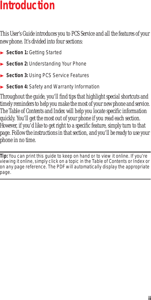  ii Introduction This User’s Guide introduces you to PCS Service and all the features of your new phone. It’s divided into four sections: Section 1:  Getting Started Section 2:  Understanding Your Phone Section 3:  Using PCS Service Features Section 4:  Safety and Warranty Information Throughout the guide, you&apos;ll ﬁnd tips that highlight special shortcuts and timely reminders to help you make the most of your new phone and service. The Table of Contents and Index will help you locate speciﬁc information quickly. You&apos;ll get the most out of your phone if you read each section. However, if you&apos;d like to get right to a speciﬁc feature, simply turn to that page. Follow the instructions in that section, and you&apos;ll be ready to use your phone in no time. Tip:  You can print this guide to keep on hand or to view it online. If you&apos;re viewing it online, simply click on a topic in the Table of Contents or Index or on any page reference. The PDF will automatically display the appropriate  page.