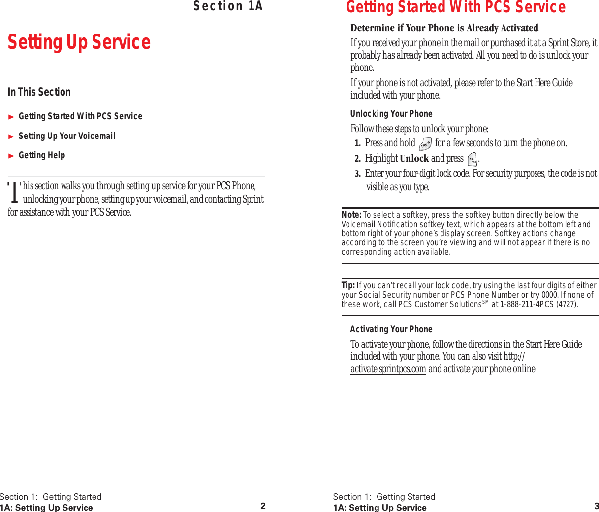  Section 1:  Getting Started 1A: Setting Up Service 2 Section 1A Setting Up Service In This Section Getting Started With PCS Service Setting Up Your Voicemail Getting Help his section walks you through setting up service for your PCS Phone, unlocking your phone, setting up your voicemail, and contacting Sprint for assistance with your PCS Service.T Section 1:  Getting Started 1A: Setting Up Service 3 Getting Started With PCS Service Determine if Your Phone is Already Activated If you received your phone in the mail or purchased it at a Sprint Store, it probably has already been activated. All you need to do is unlock your phone.If your phone is not activated, please refer to the Start Here Guide included with your phone.  Unlocking Your Phone Follow these steps to unlock your phone: 1. Press and hold   for a few seconds to turn the phone on. 2. Highlight  Unlock  and press  . 3. Enter your four-digit lock code. For security purposes, the code is not visible as you type. Note:  To select a softkey, press the softkey button directly below the Voicemail Notiﬁcation softkey text, which appears at the bottom left and bottom right of your phone’s display screen. Softkey actions change according to the screen you’re viewing and will not appear if there is no  corresponding action available. Tip:  If you can’t recall your lock code, try using the last four digits of either your Social Security number or PCS Phone Number or try 0000. If none of  these work, call PCS Customer Solutions SM  at 1-888-211-4PCS (4727). Activating Your Phone To activate your phone, follow the directions in the Start Here Guide included with your phone. You can also visit http://activate.sprintpcs.com and activate your phone online.